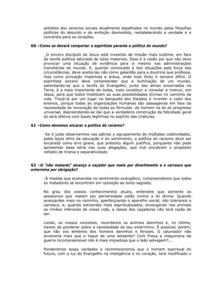 antídoto dos venenos sociais atualmente espalhados no mundo pelas filosofias
políticas do absurdo e da ambição desmedida, restabelecendo a verdade e a
concórdia para os corações.
60 –Como se deverá comportar o espiritista perante a política do mundo?
_O sincero discípulo de Jesus está investido de missão mais sublime, em face
da tarefa política saturada de lutas materiais. Essa é a razão por que não deve
provocar uma situação de evidência para si mesmo nas administrações
transitórias do mundo. E, quando convocado a tais situações pela força das
circunstâncias, deve aceita-las não como galardão para a doutrina que professa,
mas como provação imperiosa e árdua, onde todo êxito é sempre difícil. O
espiritista sincero deve compreender que a iluminação de um mundo,
salientando-se que a tarefa do Evangelho, junto das almas encarnadas na
Terra, é a mais importante de todas, visto constituir e consolar e instruir, em
Jesus, para que todos mobilizem as suas possibilidades divinas no caminho da
vida. Trocá-la por um lugar no banquete dos Estados é inverter o valor dos
ensinos, porque todas as organizações humanas são passageiras em face da
necessidade de renovação de todas as fórmulas do homem na lei do progresso
universal, depreendendo-se daí que a verdadeira construção da felicidade geral
só será efetiva com bases legítimas no espírito das criaturas.
61 –Como devemos encarar a política do racismo?
-Se é justo observarmos nas pátrias o agrupamento de múltiplas coletividades,
pelos laços afins da educação e do sentimento, a política do racismo deve ser
encarada como erro grave, que pretexto algum justifica, porquanto não pode
apresentar base séria nas suas alegações, que mal encobrem o propósito
nefasto de tirania e separatividade.
62 –O “não matarás” alcança o caçador que mata por divertimento e o carrasco que
extermina por obrigação?
-À medida que evolverdes no sentimento evangélico; compreendereis que todos
os matadores se encontram em oposição ao texto sagrado.
No grau dos vossos conhecimentos atuais, entendeis que somente os
assassinos que matam por perversidade estão contra a lei divina. Quando
avançardes mais no caminho, aperfeiçoando o aparelho social, não tolerareis o
carrasco, e, quando estiverdes mais espiritualizados, enxergando nos animais
os irmãos inferiores de vossa vida, a classe dos caçadores não terá razão de
ser.
Lendo, os nossos conceitos, recordareis os animais daninhos e, no íntimo,
haveis de ponderar sobre a necessidade do seu extermínio. É possível, porém,
que não vos lembreis dos homens daninhos e ferozes. O caluniador não
envenena mais que o toque de uma serpente? Com frieza a maquinaria da
guerra incompreensível não é mais impiedosa que o leão selvagem?...
Ponderemos essas verdades e reconheceremos que o homem espiritual do
futuro, com a luz do Evangelho na inteligência e no coração, terá modificado o
 