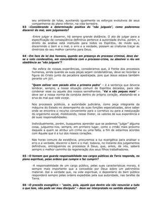 seu ambiente de lutas, auxiliando igualmente os esforços evolutivos de seus
companheiros do plano inferior, na vida terrestre.
63 –Considerando a determinação positiva do “não julgueis”, como poderemos
discernir do mal, sem julgamento?
-Entre julgar e discernir, há sempre grande distância. O ato de julgar para a
especificação de conseqüência definitiva pertence à autoridade divina, porém, o
direito da análise está instituído para todos os Espíritos, de modo que,
discernindo o bem e o mal, o erro e a verdade, possam as criaturas traçar as
diretrizes do seu melhor caminho para Deus.
64 –Em face da lei dos homens, quando em presença do processo criminal, deve dar
se o voto condenativo, em concordância com o processo-crime, ou absolver o réu em
obediência ao “não julgueis”?
-Na esfera de nossas experiências, consideramos que, à frente dos processos
humanos, ainda quando as suas peças sejam condenatórias, deve-se recordar a
figura do Cristo junto da pecadora apedrejada, pois que Jesus estava também
perante um júri.
“Quem estiver sem pecado atire a primeira pedra” – é a sentença que deveria
lembrar, sempre, a nossa situação comum de Espíritos decaídos, para não
condenar esse ou aquele dos nossos semelhantes. “Vai e não peques mais” –
deve ser a nossa norma de conduta dentro do próprio coração, afastando-se a
erva do mal que nele viceje.
Nos processos públicos, a autoridade judiciária, como peça integrante da
máquina do Estado no desempenho de suas funções especializadas, deve saber
onde se encontra o recurso conveniente para o corretivo ou para a reeducação
do organismo social, mobilizando, nesse mister, os valores de sua experiência e
de suas responsabilidades.
Individualmente, porém, busquemos aprender que se podemos “julgar” alguma
coisa, julguemo-nos, sempre, em primeiro lugar, como o irmão mais próximo
daquele a quem se atribui um crime ou uma falta, a fim de estarmos acordes
com Aquele que é a luz dos nossos corações.
Nas horas comuns da existência, procuremos a luz evangélica para analisar o
erro e a verdade, discernir o bem e o mal; todavia, no instante dos julgamentos
definitivos, entreguemos os processos A Deus, que, antes, de nós, saberá
sempre o melhor caminho da regeneração dos seus filhos trabalhadores.
65 –O homem que guarda responsabilidade nos cargos públicos da Terra responde, no
plano espiritual, pelas ordens que cumpre e faz cumprir?
-A responsabilidade de um cargo público, pelas suas características morais, é
sempre mais importante que a concedida por Deus sobre um patrimônio
material. Daí a verdade que, na vida espiritual, o depositário do bem público
responderá sempre pelas ordens expedidas pela sua autoridade, nas tarefas da
Terra.
66 –O preceito evangélico – “assim, pois, aquele que dentre vós não renunciar a tudo
o que tem, não pode ser meu discípulo” – deve ser interpretado no sentido absoluto?
 