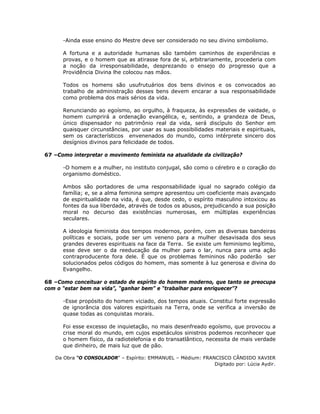 -Ainda esse ensino do Mestre deve ser considerado no seu divino simbolismo.
A fortuna e a autoridade humanas são também caminhos de experiências e
provas, e o homem que as atirasse fora de si, arbitrariamente, procederia com
a noção da irresponsabilidade, desprezando o ensejo do progresso que a
Providência Divina lhe colocou nas mãos.
Todos os homens são usufrutuários dos bens divinos e os convocados ao
trabalho de administração desses bens devem encarar a sua responsabilidade
como problema dos mais sérios da vida.
Renunciando ao egoísmo, ao orgulho, à fraqueza, às expressões de vaidade, o
homem cumprirá a ordenação evangélica, e, sentindo, a grandeza de Deus,
único dispensador no patrimônio real da vida, será discípulo do Senhor em
quaisquer circunstâncias, por usar as suas possibilidades materiais e espirituais,
sem os característicos envenenados do mundo, como intérprete sincero dos
desígnios divinos para felicidade de todos.
67 –Como interpretar o movimento feminista na atualidade da civilização?
-O homem e a mulher, no instituto conjugal, são como o cérebro e o coração do
organismo doméstico.
Ambos são portadores de uma responsabilidade igual no sagrado colégio da
família; e, se a alma feminina sempre apresentou um coeficiente mais avançado
de espiritualidade na vida, é que, desde cedo, o espírito masculino intoxicou as
fontes da sua liberdade, através de todos os abusos, prejudicando a sua posição
moral no decurso das existências numerosas, em múltiplas experiências
seculares.
A ideologia feminista dos tempos modernos, porém, com as diversas bandeiras
políticas e sociais, pode ser um veneno para a mulher desavisada dos seus
grandes deveres espirituais na face da Terra. Se existe um feminismo legítimo,
esse deve ser o da reeducação da mulher para o lar, nunca para uma ação
contraproducente fora dele. É que os problemas femininos não poderão ser
solucionados pelos códigos do homem, mas somente à luz generosa e divina do
Evangelho.
68 –Como conceituar o estado de espírito do homem moderno, que tanto se preocupa
com o “estar bem na vida”, “ganhar bem” e “trabalhar para enriquecer”?
-Esse propósito do homem viciado, dos tempos atuais. Constitui forte expressão
de ignorância dos valores espirituais na Terra, onde se verifica a inversão de
quase todas as conquistas morais.
Foi esse excesso de inquietação, no mais desenfreado egoísmo, que provocou a
crise moral do mundo, em cujos espetáculos sinistros podemos reconhecer que
o homem físico, da radiotelefonia e do transatlântico, necessita de mais verdade
que dinheiro, de mais luz que de pão.
Da Obra “O CONSOLADOR” – Espírito: EMMANUEL – Médium: FRANCISCO CÂNDIDO XAVIER
Digitado por: Lúcia Aydir.
 