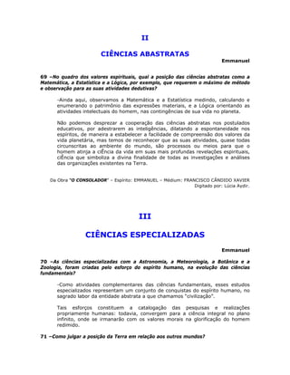 II
CIÊNCIAS ABASTRATAS
Emmanuel
69 –No quadro dos valores espirituais, qual a posição das ciências abstratas como a
Matemática, a Estatística e a Lógica, por exemplo, que requerem o máximo de método
e observação para as suas atividades dedutivas?
-Ainda aqui, observamos a Matemática e a Estatística medindo, calculando e
enumerando o patrimônio das expressões materiais, e a Lógica orientando as
atividades intelectuais do homem, nas contingências de sua vida no planeta.
Não podemos desprezar a cooperação das ciências abstratas nos postulados
educativos, por adestrarem as inteligências, dilatando a espontaneidade nos
espíritos, de maneira a estabelecer a facilidade de compreensão dos valores da
vida planetária, mas temos de reconhecer que as suas atividades, quase todas
circunscritas ao ambiente do mundo, são processos ou meios para que o
homem atinja a ciÊncia da vida em suas mais profundas revelações espirituais,
ciÊncia que simboliza a divina finalidade de todas as investigações e análises
das organizações existentes na Terra.
Da Obra “O CONSOLADOR” – Espírito: EMMANUEL – Médium: FRANCISCO CÂNDIDO XAVIER
Digitado por: Lúcia Aydir.
III
CIÊNCIAS ESPECIALIZADAS
Emmanuel
70 –As ciências especializadas com a Astronomia, a Meteorologia, a Botânica e a
Zoologia, foram criadas pelo esforço do espírito humano, na evolução das ciências
fundamentais?
-Como atividades complementares das ciências fundamentais, esses estudos
especializados representam um conjunto de conquistas do espírito humano, no
sagrado labor da entidade abstrata a que chamamos “civilização”.
Tais esforços constituem a catalogação das pesquisas e realizações
propriamente humanas: todavia, convergem para a ciência integral no plano
infinito, onde se irmanarão com os valores morais na glorificação do homem
redimido.
71 –Como julgar a posição da Terra em relação aos outros mundos?
 