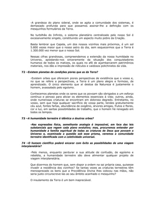-A grandeza do plano sideral, onde se agita a comunidade dos sistemas, é
demasiado profunda para que possamos assinar-lhe a definição com os
mesquinhos formulários da Terra.
No turbilhão do Infinito, o sistema planetário centralizado pelo nosso Sol é
excessivamente singelo, constituindo um aspecto muito pobre da Criação.
Basta lembrar que Capela, um dos nossos vizinhos mais próximos, é um sol
5.800 vezes maior que o nosso astro do dia, sem esquecermos que a Terra é
1.300.000 vez menor que o nosso Sol.
Nessas cifras grandiosas, compreendemos a extensão da nossa humildade no
Universo, apiedando-nos sinceramente da situação dos conquistadores
humanos de todos os matizes, os quais no afã de açambarcarem patrimônios
materiais, nos dão a impressão de ridículos e vaidosos polichinelos da vida.
72 –Existem planetas de condições piores que as da Terra?
-Existem orbes que oferecem piores perspectivas de existência que o vosso e,
no que se refere a perspectivas, a Terra é um plano alegre e formoso, de
aprendizado. O único elemento que aí destoa da Natureza é justamente o
homem, avassalado pelo egoísmo.
Conhecemos planetas onde os seres que os povoam são obrigados a um esforço
contínuo e penoso para aliciar os elementos essenciais à vida; outros, ainda,
onde numerosas criaturas se encontram em doloroso degredo. Entretanto, no
vosso, sem que haja qualquer sacrifício de vossa parte, tendes gratuitamente
céu azul, fontes fartas, abundância de oxigênio, árvores amigas, frutos e flores,
cor e luz, em santas possibilidades de trabalho, que o homem há renegado em
todos os tempos.
73 –A humanidade terrestre é idêntica a doutros orbes?
-Nas expressões física, semelhante analogia é impossível, em face das leis
substanciais que regem cada plano evolutivo; mas, procuremos entender por
humanidade a família espiritual de todas as criaturas de Deus que povoam o
Universo e, examinada a questão sob esse prisma, veremos a comunidade
terrestre identificada com a coletividade universal.
74 –O homem científico poderá encarar com êxito as possibilidades de uma viagem
interplanetária?
-Pelo menos, enquanto perdurar a sua atitude de confusão, de egoísmo e
rebeldia, a humanidade terrestre são deve alimentar qualquer projeto de
viagem interplanetária.
Que dizermos do homem que, sem dispor a ordem na sai própria casa, quisesse
invadir a residência dos vizinhos? Se tantas vezes as criaturas terrestres têm
menosprezado os bens que a Providência Divina lhes colocou nas mãos, não
seria justo circunscreve-las ao seu âmbito acanhado e mesquinho?
O insulamento da Terra é um bem inapreciável.
 