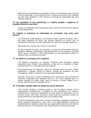 Observemos as expressões do progresso humano, movimentadas para a guerra
e para a destruição, nos triunfos da força, e rendamos louvores ao Pai Celestial
por não haver dilatado no orbe terreno os processo de observação das suas
vaidosas criaturas.
75 –Na diversidade de suas experiências, é o Espírito obrigado a adaptar-se às
condições fluídicas de cada orbe?
-Esse é um imperativo para aquisição de seus valores evolutivos dentro das leis
do aperfeiçoamento.
76 –Poderão os fenômenos da meteorologia ser controlados, mais tarde, pelos
homens?
-Os fenômenos meteorológicos, incontroláveis pelas criaturas humanas, não o
são pelos prepostos de Jesus, que buscam dispo-los de acordo com os
ascendentes espirituais a serem observados em todos os processos evolutivos.
Não olvidemos, contudo, que a Terra é uma escola.
Se não é possível conceder, por enquanto, um título de conhecimento total aos
discípulos rebeldes e preguiçosos. Isso será possível um dia, quando a evolução
moral houver atingido o nível indispensável ao aproveitamento dessa ou
daquela força, em benefício de todos.
77 –Os Espíritos se preocupam com a Botânica?
-Na Botânica encontrais as mesmas incógnitas dos princípios, apenas
explicáveis pelos fatores transcendentes, o que prova a atenção do plano
espiritual para com o chamado reino dos vegetais.
Esse departamento da Natureza, campo de evolução como os outros, recebe
igualmente o sagrado influxo do Senhor, através da assistência de seus
mensageiros, desde os pródromos da organização planetária.
Recordai-vos de que o homem é discípulo numa escola que o seu raciocínio já
encontrou organizada pela sabedoria divina e, em nome dAquele que é a
origem sagrada de nossas vidas, amai as árvores e tende cuidado com o
campo, onde florescem as bênçãos do céu.
78 –A Zoologia é também objeto de atenção dos planos espirituais?
-Sem dúvida, também a Zoologia merece o zelo da esfera invisível, mas é
indispensável considerarmos a utilidade de uma advertência aos homens,
convidando-os a examinar detidamente os seus laços de parentesco com os
animais, dentro das linhas evolutivas, sendo justo que procurem colocar os
seres inferiores da vida planetária sob o seu cuidado amigo.
Os reinos da Natureza, aliás, são o campo de operação e trabalho dos homens,
sendo razoável considera-los, mais sob a sua responsabilidade direta que
propriamente dos Espíritos, razão por que responderão perante as leis divinas
pelo que fizerem, em consciência, com os patrimônios da natureza terrestre.
 