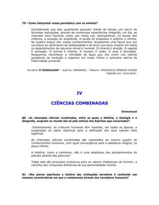 79 –Como interpretar nosso parentesco com os animais?
Considerando que eles igualmente possuem diante do tempo, um porvir de
fecundas realizações, através de numerosas experiências chegarão, um dia, ao
chamado reino hominal, como, por nossa vez, alcançaremos, no escoar dos
milênios, a situação de angelitude. A escala do progresso é sublime e infinita.
No quadro exíguo dos vossos conhecimentos, busquemos uma figura que nos
convoque ao sentimento de solidariedade e de amor que deve imperar em todos
os departamentos da natureza visível e invisível. O mineral é atração. O vegetal
é sensação. O animal é instinto. O homem é razão. O anjo é divindade.
Busquemos reconhecer a infinidade de laços que nos unem nos valores
gradativos da evolução e ergamos em nosso íntimo o santuário eterno da
fraternidade universal.
Da Obra “O CONSOLADOR” – Espírito: EMMANUEL – Médium: FRANCISCO CÂNDIDO XAVIER
Digitado por: Lúcia Aydir.
IV
CIÊNCIAS COMBINADAS
Emmanuel
80 –As chamadas ciências combinadas, entre as quais a História, a Geologia e a
Geografia, surgiram no mundo tão-só pelo esforço dos Espíritos aqui encarnados?
-Indiretamente, as criaturas humanas têm recebido, em todas as épocas, a
cooperação do plano espiritual para a edificação dos seus valores mais
legítimos.
As chamadas ciências combinadas são expressões do mesmo quadro de
conhecimentos humanos, com igual convergência para a sabedoria integral, no
plano infinito.
A História, como a conheceis, não é uma estatística dos acontecimentos do
planeta através das palavras?
Todas elas são processos evolutivos para os valores intelectuais do homem, a
caminho das conquistas definitivas de sua personalidade imortal.
81 –Nos planos espirituais a história das civilizações terrestres é conhecida nas
mesmas características em que a conhecemos através dos narradores humanos?
 