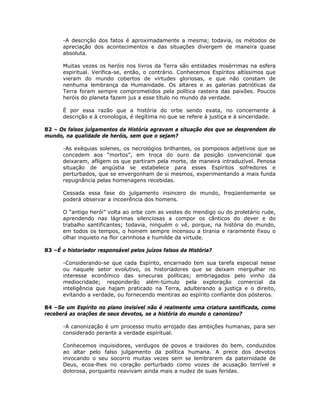 -A descrição dos fatos é aproximadamente a mesma; todavia, os métodos de
apreciação dos acontecimentos e das situações divergem de maneira quase
absoluta.
Muitas vezes os heróis nos livros da Terra são entidades misérrimas na esfera
espiritual. Verifica-se, então, o contrário. Conhecemos Espíritos altíssimos que
vieram do mundo cobertos de virtudes gloriosas, e que não constam de
nenhuma lembrança da Humanidade. Os altares e as galerias patrióticas da
Terra foram sempre comprometidos pela política rasteira das paixões. Poucos
heróis do planeta fazem jus a esse título no mundo da verdade.
É por essa razão que a história do orbe sendo exata, no concernente à
descrição e à cronologia, é ilegítima no que se refere à justiça e à sinceridade.
82 – Os falsos julgamentos da História agravam a situação dos que se desprendem do
mundo, na qualidade de heróis, sem que o sejam?
-As exéquias solenes, os necrológios brilhantes, os pomposos adjetivos que se
concedem aos “mortos”, em troca do ouro da posição convencional que
deixaram, afligem os que partiram pela morte, de maneira intraduzível. Penosa
situação de angústia se estabelece para esses Espíritos sofredores e
perturbados, que se envergonham de si mesmos, experimentando a mais funda
repugnância pelas homenagens recebidas.
Cessada essa fase do julgamento insincero do mundo, freqüentemente se
poderá observar a incoerência dos homens.
O “antigo herói” volta ao orbe com as vestes do mendigo ou do proletário rude,
aprendendo nas lágrimas silenciosas a compor os cânticos do dever e do
trabalho santificantes; todavia, ninguém o vê, porque, na história do mundo,
em todos os tempos, o homem sempre incensou a tirania e raramente fixou o
olhar inquieto na flor carinhosa e humilde da virtude.
83 –É o historiador responsável pelos juízos falsos da História?
-Considerando-se que cada Espírito, encarnado tem sua tarefa especial nesse
ou naquele setor evolutivo, os historiadores que se deixam mergulhar no
interesse econômico das sinecuras políticas; embriagados pelo vinho da
mediocridade; responderão além-túmulo pela exploração comercial da
inteligência que hajam praticado na Terra, adulterando a justiça e o direito,
evitando a verdade, ou fornecendo mentiras ao espírito confiante dos pósteros.
84 –Se um Espírito no plano invisível não é realmente uma criatura santificada, como
receberá as orações de seus devotos, se a história do mundo o canonizou?
-A canonização é um processo muito arrojado das ambições humanas, para ser
considerado perante a verdade espiritual.
Conhecemos inquisidores, verdugos de povos e traidores do bem, conduzidos
ao altar pelo falso julgamento da política humana. A prece dos devotos
invocando o seu socorro muitas vezes sem se lembrarem da paternidade de
Deus, ecoa-lhes no coração perturbado como vozes de acusação terrível e
dolorosa, porquanto reavivam ainda mais a nudez de suas feridas.
 