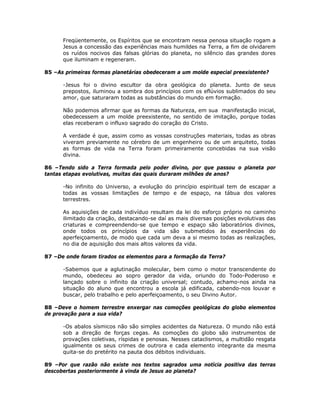 Freqüentemente, os Espíritos que se encontram nessa penosa situação rogam a
Jesus a concessão das experiências mais humildes na Terra, a fim de olvidarem
os ruídos nocivos das falsas glórias do planeta, no silêncio das grandes dores
que iluminam e regeneram.
85 –As primeiras formas planetárias obedeceram a um molde especial preexistente?
-Jesus foi o divino escultor da obra geológica do planeta. Junto de seus
prepostos, iluminou a sombra dos princípios com os eflúvios sublimados do seu
amor, que saturaram todas as substâncias do mundo em formação.
Não podemos afirmar que as formas da Natureza, em sua manifestação inicial,
obedecessem a um molde preexistente, no sentido de imitação, porque todas
elas receberam o influxo sagrado do coração do Cristo.
A verdade é que, assim como as vossas construções materiais, todas as obras
viveram previamente no cérebro de um engenheiro ou de um arquiteto, todas
as formas de vida na Terra foram primeiramente concebidas na sua visão
divina.
86 –Tendo sido a Terra formada pelo poder divino, por que passou o planeta por
tantas etapas evolutivas, muitas das quais duraram milhões de anos?
-No infinito do Universo, a evolução do princípio espiritual tem de escapar a
todas as vossas limitações de tempo e de espaço, na tábua dos valores
terrestres.
As aquisições de cada indivíduo resultam da lei do esforço próprio no caminho
ilimitado da criação, destacando-se daí as mais diversas posições evolutivas das
criaturas e compreendendo-se que tempo e espaço são laboratórios divinos,
onde todos os princípios da vida são submetidos às experiências do
aperfeiçoamento, de modo que cada um deva a si mesmo todas as realizações,
no dia de aquisição dos mais altos valores da vida.
87 –De onde foram tirados os elementos para a formação da Terra?
-Sabemos que a aglutinação molecular, bem como o motor transcendente do
mundo, obedeceu ao sopro gerador da vida, oriundo do Todo-Poderoso e
lançado sobre o infinito da criação universal; contudo, achamo-nos ainda na
situação do aluno que encontrou a escola já edificada, cabendo-nos louvar e
buscar, pelo trabalho e pelo aperfeiçoamento, o seu Divino Autor.
88 –Deve o homem terrestre enxergar nas comoções geológicas do globo elementos
de provação para a sua vida?
-Os abalos sísmicos não são simples acidentes da Natureza. O mundo não está
sob a direção de forças cegas. As comoções do globo são instrumentos de
provações coletivas, ríspidas e penosas. Nesses cataclismos, a multidão resgata
igualmente os seus crimes de outrora e cada elemento integrante da mesma
quita-se do pretérito na pauta dos débitos individuais.
89 –Por que razão não existe nos textos sagrados uma notícia positiva das terras
descobertas posteriormente à vinda de Jesus ao planeta?
 