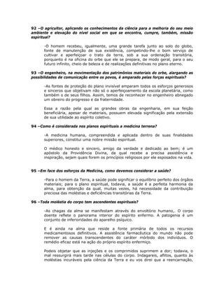92 –O agricultor, aplicando os conhecimentos da ciência para a melhoria do seu meio
ambiente e elevação do nível social em que se encontra, cumpre, também, missão
espiritual?
-O homem recebeu, igualmente, uma grande tarefa junto ao solo do globo,
fonte de manutenção de sua existência, competindo-lhe o bom serviço de
cultivar e aperfeiçoar o trato da terra, sob a sua ordenação transitória,
porquanto é na oficina do orbe que ele se prepara, de modo geral, para o seu
futuro infinito, cheio de beleza e de realizações definitivas no plano eterno.
93 –O engenheiro, na movimentação dos patrimônios materiais do orbe, alargando as
possibilidades de comunicação entre os povos, é amparado pelas forças espirituais?
-As fontes de proteção do plano invisível amparam todos os esforços generosos
e sinceros que objetivam não só o aperfeiçoamento da escola planetária, como
também o de seus filhos. Assim, temos de reconhecer no engenheiro abnegado
um obreiro do progresso e da fraternidade.
Essa a razão pela qual as grandes obras da engenharia, em sua feição
beneficiária, apesar de materiais, possuem elevada significação pela extensão
de sua utilidade ao espírito coletivo.
94 –Como é considerada nos planos espirituais a medicina terrena?
-A medicina humana, compreendida e aplicada dentro de suas finalidades
superiores, constitui uma nobre missão espiritual.
O médico honesto e sincero, amigo da verdade e dedicado ao bem; é um
apóstolo da Providência Divina, da qual recebe a precisa assistência e
inspiração, sejam quais forem os princípios religiosos por ele esposados na vida.
95 –Em face dos esforços da Medicina, como devemos considerar a saúde?
-Para o homem da Terra, a saúde pode significar o equilíbrio perfeito dos órgãos
materiais; para o plano espiritual, todavia, a saúde é a perfeita harmonia da
alma, para obtenção da qual, muitas vezes, há necessidade da contribuição
preciosa das moléstias e deficiências transitórias da Terra.
96 –Toda moléstia do corpo tem ascendentes espirituais?
-As chagas da alma se manifestam através do envoltório humano,. O corpo
doente reflete o panorama interior do espírito enfermo. A patogenia é um
conjunto de inferioridades do aparelho psíquico.
E é ainda na alma que reside a fonte primária de todos os recursos
medicamentosos definitivos. A assistência farmacêutica do mundo não pode
remover as causas transcendentes do caráter mórbido dos indivíduos. O
remédio eficaz está na ação do próprio espírito enfermiço.
Podeis objetar que as injeções e os comprimidos suprimem a dor; todavia, o
mal ressurgirá mais tarde nas células do corpo. Indagareis, aflitos, quanto às
moléstias incuráveis pela ciência da Terra e eu vos direi que a reencarnação,
 
