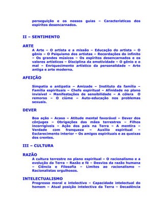 perseguição e os nossos guias – Características dos
espíritos desencarnados.
II – SENTIMENTO
ARTE
A Arte – O artista e a missão – Educação do artista – O
gênio – O Psiquismo dos artistas – Recordações do infinito
– Os grandes músicos – Os espíritos desencarnados e os
valores artísticos – Disciplina da emotividade – O gênio e o
mal – Enriquecimento artístico da personalidade – Arte
antiga e arte moderna.
AFEIÇÃO
Simpatia e antipatia – Amizade – Instituto da família –
Família espirituais – Chefe espiritual – Afinidade no plano
invisível – Manifestações de sensibilidade – A cólera O
remorso – O ciúme – Auto-educação nos problemas
sexuais.
DEVER
Boa ação – Acaso – Atitude mental favorável – Dever dos
cônjuges – Obrigações das mães terrestres – Filhos
incorrigíveis – Ação dos pais na Terra – A mentira –
Verdade com franqueza – Auxílio espiritual –
Esclarecimento interior – Os amigos espirituais e as queixas
dos crentes.
III – CULTURA
RAZÃO
A cultura terrestre no plano espiritual – O racionalismo e a
evolução da Terra – Razão e fé – Desvios da razão humana
– Ciência e Filosofia – Limites ao racionalismo –
Racionalistas orgulhosos.
INTELECTUALISMO
Progresso moral e intelectivo – Capacidade intelectual do
homem – Atual posição intelectiva da Terra – Decadência
 