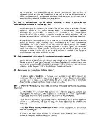 em si mesma, nas circunstâncias do mundo envelhecido nos abusos, já
representa uma estação de tratamento e de cura e que há enfermidades d ‘
alma, tão persistentes, que podem reclamar várias estações sucessivas, com a
mesma intensidade nos processos regeneradores.
97 –Se as enfermidades são de origem espiritual, é justo a aplicação dos
medicamentos humanos, a cirurgia, etc, etc?
-O homem deve mobilizar todos os recursos ao seu alcance, em favor do seu
equilíbrio orgânico. Por muito tempo ainda, a Humanidade não poderá
prescindir da contribuição do clínico, do cirurgião e do farmacêutico,
missionários do bem coletivo. O homem tratará da saúde do corpo, até que
aprenda a preserva-lo e defende-lo, conservando a preciosa saúde de sua alma.
Acima de tudo, temos de reconhecer que os serviços de defesa das energias
orgânicas, nos processos humanos, como atualmente se verificam, asseguram a
estabilidade de uma grande oficina de esforços santificadores no mundo.
Quando, porém, o homem espiritual dominar o homem físico, os elementos
medicamentosos da Terra estarão transformados na excelência dos recursos
psíquicos e essa grande oficina achar-se-á elevada a santuário de forças e
possibilidades espirituais junto das almas.
98 –Nos processos de cura, como deveremos compreender o passe?
-Assim como a transfusão de sangue representa uma renovação das forças
físicas, o passe é uma transfusão de energias psíquicas,com a diferença de que
os recursos orgânicos são retirados de um reservatório limitado, e os elementos
psíquicos o são do reservatório ilimitado das forças espirituais.
99 –Como deve ser recebidos e dados o passe?
-O passe poderá obedecer à fórmula que forneça maior porcentagem de
confiança, não só a quem o dá, como a quem o recebe. Devemos esclarecer,
todavia, que o passe é a transmissão de uma força psíquica e espiritual,
dispensando qualquer contacto físico na sua aplicação.
100 –A chamada “benzedura”, conhecida nos meios populares, será uma modalidade
do passe?
-As chamadas “benzeduras”, tão comuns no ambiente popular, sempre que
empregadas na caridade, são expressões humildes do passe regenerador,
vulgarizado nas instituições espirituais de socorro e de assistência.
Jesus nos deu a primeira lição nesse sentido, impondo as mãos divinas sobre os
enfermos e sofredores, no que foi seguido pelos apóstolos do Cristianismo
primitivo.
“Toda boa dádiva e dom perfeito vêm do Alto” – dizia o apóstolo, na profundeza
de suas explanações.
A prática do bem pode assumir as fórmulas mais diversas. Sua essência,
porém, é sempre a mesma diante do Senhor.
 