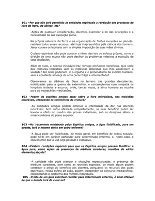 101 –Por que não será permitida às entidades espirituais a revelação dos processos de
cura da lepra, do câncer, etc?
-Antes de qualquer consideração, devemos examinar a lei das provações e a
necessidade de sua execução plena.
Na própria natureza da Terra e na organização de fluídos inerentes ao planeta,
residem todos esses recursos, até hoje inapreendidos pela ciência dos homens.
Jesus curava os leprosos com a simples imposição de suas mãos divinas.
O plano espiritual não pode quebrar o ritmo das leis do esforço próprio, como a
direção de uma escola não pode decifrar os problemas relativos à evolução de
seus discípulos.
Além de tudo, a doença incurável traz consigo profundos benefícios. Que seria
das criaturas terrestres sem as moléstias dolorosas que lhes apodrecem a
vaidade? Até onde poderiam ir o orgulho e o personalismo do espírito humano,
sem a constante ameaça de uma carne frágil e atormentada?
Observamos as dádivas de Deus no terreno das grandes descobertas,
mobilizadas para a guerra de extermínio, e contemplemos com simpatia os
hospitais isolados e escuros, onde, tantas vezes, a alma humana se recolhe
para as necessárias meditações.
102 –Podem os espíritos amigos atuar sobre a flora microbiana, nas moléstias
incuráveis, atenuando os sofrimentos da criatura?
-As entidades amigas podem diminuir a intensidade da dor nas doenças
incuráveis, bem como afasta-la completamente, se esse benefício puder ser
levado a efeito no quadro das provas individuais, sob os desígnios sábios e
misericordiosos do plano superior.
103 –No tratamento ministrado pelos Espíritos amigos, a água fluidificada, para um
doente, terá o mesmo efeito em outro enfermo?
-A água pode ser fluidificada, de modo geral, em benefício de todos; todavia,
pode sê-lo em caráter particular para determinado enfermo, e, neste caso, é
conveniente que o uso seja pessoal e exclusivo.
104 –Existem condições especiais para que os Espíritos amigos possam fluidificar a
água pura, como sejam as presenças de médiuns curadores, reuniões de vários
elementos,etc,etc?
-A caridade não pode atender a situações especializadas. A presença de
médiuns curadores, bem como as reuniões especiais, de modo algum podem
constituir o preço do benefício aos doentes, porquanto os recursos dos guias
espirituais, nessa esfera de ação, podem independer do concurso medianímico,
considerando o problema dos méritos individuais.
105 –O fato de um guia espiritual receitar para determinado enfermo, é sinal infalível
de que o doente terá de curar-se?
 