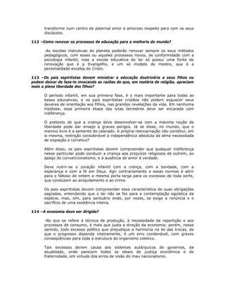 transforme num centro de paternal amor e amoroso respeito para com os seus
discípulos.
112 –Como renovar os processos de educação para a melhoria do mundo?
-As escolas instrutivas do planeta poderão renovar sempre os seus métodos
pedagógicos, com esses ou aqueles processos novos, de conformidade com a
psicologia infantil, mas a escola educativa do lar só possui uma fonte de
renovação que é p Evangelho, e um só modelo de mestre, que é a
personalidade excelsa do Cristo.
113 –Os pais espiritistas devem ministrar a educação doutrinária a seus filhos ou
podem deixar de faze-lo invocando as razões de que, em matéria de religião, apreciam
mais a plena liberdade dos filhos?
O período infantil, em sua primeira fase, é o mais importante para todas as
bases educativas, e os pais espiritistas cristãos não podem esquecer seus
deveres de orientação aos filhos, nas grandes revelações da vida. Em nenhuma
hipótese, essa primeira etapa das lutas terrestres deve ser encarada com
indiferença.
O pretexto de que a criança deve desenvolver-se com a máxima noção de
liberdade pode dar ensejo a graves perigos. Já se disse, no mundo, que o
menino livre é a semente do celerado. A própria reencarnação não constitui, em
si mesma, restrição considerável à independência absoluta da alma necessitada
de expiação e corretivo?
Além disso, os pais espiritistas devem compreender que qualquer indiferença
nesse particular pode conduzir a criança aos prejuízos religiosos de outrem, ao
apego do convencionalismo, e à ausência de amor à verdade.
Deve nutrir-se o coração infantil com a crença, com a bondade, com a
esperança e com a fé em Deus. Agir contrariamente a essas normas é abrir
para o faltoso de ontem a mesma porta larga para os excessos de toda sorte,
que conduzem ao aniquilamento e ao crime.
Os pais espiritistas devem compreender essa característica de suas obrigações
sagradas, entendendo que o lar não se fez para a contemplação egoística da
espécie, mas, sim, para santuário onde, por vezes, se exige a renúncia e o
sacrifício de uma existência inteira.
114 –A economia deve ser dirigida?
-No que se refere à técnica de produção, à necessidade da repartição e aos
processos de consumo, é mais que justa a direção da economia; porém, nesse
sentido, todo excesso político que prejudique a harmonia na lei das trocas, de
que o progresso depende inteiramente, é um erro condenável, com graves
conseqüências para toda a estrutura do organismo coletivo.
Tais excessos deram causa aos sistemas autárquicos de governos, da
atualidade, onde parecem todos os ideais de justiça econômica e de
fraternidade, em virtude dos erros de visão do mau nacionalismo.
 