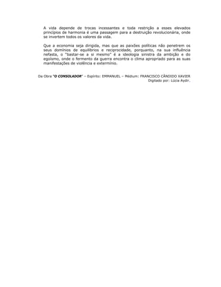 A vida depende de trocas incessantes e toda restrição a esses elevados
princípios de harmonia é uma passagem para a destruição revolucionária, onde
se invertem todos os valores da vida.
Que a economia seja dirigida, mas que as paixões políticas não penetrem os
seus domínios de equilíbrios e reciprocidade, porquanto, na sua influência
nefasta, o “bastar-se a si mesmo” é a ideologia sinistra da ambição e do
egoísmo, onde o fermento da guerra encontra o clima apropriado para as suas
manifestações de violência e extermínio.
Da Obra “O CONSOLADOR” – Espírito: EMMANUEL – Médium: FRANCISCO CÂNDIDO XAVIER
Digitado por: Lúcia Aydir.
 