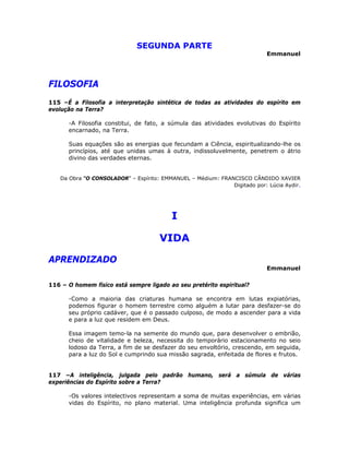 SEGUNDA PARTE
Emmanuel
FILOSOFIA
115 –É a Filosofia a interpretação sintética de todas as atividades do espírito em
evolução na Terra?
-A Filosofia constitui, de fato, a súmula das atividades evolutivas do Espírito
encarnado, na Terra.
Suas equações são as energias que fecundam a Ciência, espiritualizando-lhe os
princípios, até que unidas umas à outra, indissoluvelmente, penetrem o átrio
divino das verdades eternas.
Da Obra “O CONSOLADOR” – Espírito: EMMANUEL – Médium: FRANCISCO CÂNDIDO XAVIER
Digitado por: Lúcia Aydir.
I 

VIDA 

APRENDIZADO
Emmanuel
116 – O homem físico está sempre ligado ao seu pretérito espiritual?
-Como a maioria das criaturas humana se encontra em lutas expiatórias,
podemos figurar o homem terrestre como alguém a lutar para desfazer-se do
seu próprio cadáver, que é o passado culposo, de modo a ascender para a vida
e para a luz que residem em Deus.
Essa imagem temo-la na semente do mundo que, para desenvolver o embrião,
cheio de vitalidade e beleza, necessita do temporário estacionamento no seio
lodoso da Terra, a fim de se desfazer do seu envoltório, crescendo, em seguida,
para a luz do Sol e cumprindo sua missão sagrada, enfeitada de flores e frutos.
117 –A inteligência, julgada pelo padrão humano, será a súmula de várias
experiências do Espírito sobre a Terra?
-Os valores intelectivos representam a soma de muitas experiências, em várias
vidas do Espírito, no plano material. Uma inteligência profunda significa um
 