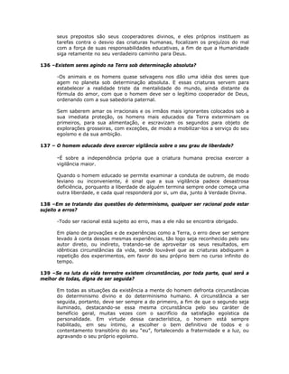 seus prepostos são seus cooperadores divinos, e eles próprios instituem as
tarefas contra o desvio das criaturas humanas, focalizam os prejuízos do mal
com a força de suas responsabilidades educativas, a fim de que a Humanidade
siga retamente no seu verdadeiro caminho para Deus.
136 –Existem seres agindo na Terra sob determinação absoluta?
-Os animais e os homens quase selvagens nos dão uma idéia dos seres que
agem no planeta sob determinação absoluta. E essas criaturas servem para
estabelecer a realidade triste da mentalidade do mundo, ainda distante da
fórmula do amor, com que o homem deve ser o legítimo cooperador de Deus,
ordenando com a sua sabedoria paternal.
Sem saberem amar os irracionais e os irmãos mais ignorantes colocados sob a
sua imediata proteção, os homens mais educados da Terra exterminam os
primeiros, para sua alimentação, e escravizam os segundos para objeto de
explorações grosseiras, com exceções, de modo a mobilizar-los a serviço do seu
egoísmo e da sua ambição.
137 – O homem educado deve exercer vigilância sobre o seu grau de liberdade?
-É sobre a independência própria que a criatura humana precisa exercer a
vigilância maior.
Quando o homem educado se permite examinar a conduta de outrem, de modo
leviano ou inconveniente, é sinal que a sua vigilância padece desastrosa
deficiência, porquanto a liberdade de alguém termina sempre onde começa uma
outra liberdade, e cada qual responderá por si, um dia, junto à Verdade Divina.
138 –Em se tratando das questões do determinismo, qualquer ser racional pode estar
sujeito a erros?
-Todo ser racional está sujeito ao erro, mas a ele não se encontra obrigado.
Em plano de provações e de experiências como a Terra, o erro deve ser sempre
levado à conta dessas mesmas experiências, tão logo seja reconhecido pelo seu
autor direto, ou indireto, tratando-se de aproveitar os seus resultados, em
idênticas circunstâncias da vida, sendo louvável que as criaturas abdiquem a
repetição dos experimentos, em favor do seu próprio bem no curso infinito do
tempo.
139 –Se na luta da vida terrestre existem circunstâncias, por toda parte, qual será a
melhor de todas, digna de ser seguida?
Em todas as situações da existência a mente do homem defronta circunstâncias
do determinismo divino e do determinismo humano. A circunstância a ser
seguida, portanto, deve ser sempre a do primeiro, a fim de que o segundo seja
iluminado, destacando-se essa mesma circunstância pelo seu caráter de
benefício geral, muitas vezes com o sacrifício da satisfação egoística da
personalidade. Em virtude dessa característica, o homem está sempre
habilitado, em seu íntimo, a escolher o bem definitivo de todos e o
contentamento transitório do seu “eu”, fortalecendo a fraternidade e a luz, ou
agravando o seu próprio egoísmo.
 