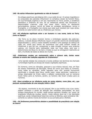 140 –Os astros influenciam igualmente na vida do homem?
As antigas assertivas astrológicas têm a sua razão de ser. O campo magnético e
as conjunções dos planetas influenciam no complexo celular do homem físico,
em sua formação orgânica e em seu nascimento na Terra; porém, a existência
planetária é sinônima de luta. Se as influências astrais não favorecem a
determinadas criaturas, urge que estas lutem contra os elementos
perturbadores, porque, acima de todas as verdades astrológicas, temos o
Evangelho, e o Evangelho nos ensina que cada qual receberá por suas obras,
achando-se cada homem sob as influências que merece.
141 –Há influências espirituais entre o ser humano e o seu nome, tanto na Terra,
como no Espaço?
-Na Terra ou no plano invisível, temos a simbologia sagrada das palavras;
todavia, o estudo dessas influências requer um grande volume de considerações
especializadas e, como o nosso trabalho humilde é uma apologia ao esforço de
cada um, ainda aqui temos de reconhecer que cada homem recebe as
influências a que fez jus, competindo a cada coração renovar seus próprios
valores, em marcha para realizações cada vez mais altas, pois que o
determinismo de Deus é o do bem, e todos os que se entregarem realmente ao
bem, triunfarão de todos os óbices do mundo.
142 –Poderíamos receber um ensinamento sobre o número sete, tantas vezes
utilizado no ensino das tradições sagradas do Cristianismo?
-Uma opinião isolada nos conduzirá a muitas análises nos domínios da chamada
numerologia fugindo ao escopo de nossas cogitações espirituais.
Os números, como as vibrações, possuem a sua mística natural, mas, em face
de nossos imperativos de educação, temos de convir que todos os números,
como todas as vibrações, serão sagrados para nós, quando houvermos
santificado o coração para Deus, sendo justo, nesse particular, copiarmos a
antiga observação do Cristo sobre o sábado, esclarecendo que os números
foram feitos para os homens, porém, os homens não foram criados para os
números.
143 –Deve acreditar-se na influência oculta de certos objetos, como jóias, etc., que
parecem acompanhados de uma atuação infeliz e fatal?
-Os objetos, mormente os de uso pessoal, têm a sua história viva e por vezes,
podem constituir o ponto de atenção das entidades perturbadas, de seus
antigos possuidores no mundo; razão porque parecem tocados, por vezes, de
singulares influências ocultas, porém, nosso esforço deve ser o da libertação
espiritual, sendo indispensável lutarmos contra os fetiches, para considerar tão
somente os valores morais do homem na sua jornada para o Perfeito.
144 – Os fenômenos premonitórios atestam a possibilidade da presciência com relação
ao futuro?
 