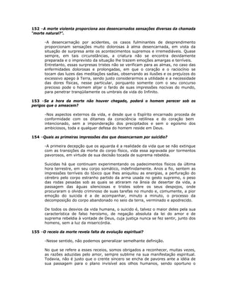 152 –A morte violenta proporciona aos desencarnados sensações diversas da chamada
“morte natural?”.
-A desencarnação por acidentes, os casos fulminantes de desprendimento
proporcionam sensações muito dolorosas à alma desencarnada, em vista da
situação de surpresa ante os acontecimentos supremos e irremediáveis. Quase
sempre, em tais circunstâncias, a criatura não se encontra devidamente
preparada e o imprevisto da situação lhe trazem emoções amargas e terríveis.
Entretanto, essas surpresas tristes não se verificam para as almas, no caso das
enfermidades dolorosas e prolongadas, em que o coração e o raciocínio se
tocam das luzes das meditações sadias, observando as ilusões e os prejuízos do
excessivo apego à Terra, sendo justo considerarmos a utilidade e a necessidade
das dores físicas, nesse particular, porquanto somente com o seu concurso
precioso pode o homem alijar o fardo de suas impressões nocivas do mundo,
para penetrar tranqüilamente os umbrais da vida do Infinito.
153 –Se a hora da morte não houver chegado, poderá o homem perecer sob os
perigos que o ameacem?
-Nos aspectos externos da vida, e desde que o Espírito encarnado proceda de
conformidade com os ditames da consciência retilínea e do coração bem
intencionado, sem a imponderação dos precipitados e sem o egoísmo dos
ambiciosos, toda e qualquer defesa do homem reside em Deus.
154 –Quais as primeiras impressões dos que desencarnam por suicídio?
-A primeira decepção que os aguarda é a realidade da vida que se não extingue
com as transições da morte do corpo físico, vida essa agravada por tormentos
pavorosos, em virtude de sua decisão tocada de suprema rebeldia.
Suicidas há que continuam experimentando os padecimentos físicos da última
hora terrestre, em seu corpo somático, indefinidamente. Anos a fio, sentem as
impressões terríveis do tóxico que lhes aniquilou as energias, a perfuração do
cérebro pelo corpo estranho partido da arma usada no gesto supremo, o peso
das rodas pesadas sob as quais se atiraram na ânsia de desertar da vida, a
passagem das águas silenciosas e tristes sobre os seus despojos, onde
procuraram o olvido criminoso de suas tarefas no mundo e, comumente, a pior
emoção do suicida é a de acompanhar, minuto a minuto, o processo da
decomposição do corpo abandonado no seio da terra, verminado e apodrecido.
De todos os desvios da vida humana, o suicido é, talvez o maior deles pela sua
característica de falso heroísmo, de negação absoluta da lei do amor e de
suprema rebeldia à vontade de Deus, cuja justiça nunca se fez sentir, junto dos
homens, sem a luz da misericórdia.
155 –O receio da morte revela falta de evolução espiritual?
-Nesse sentido, não podemos generalizar semelhante definição.
No que se refere a esses receios, somos obrigados a reconhecer, muitas vezes,
as razões aduzidas pelo amor, sempre sublime na sua manifestação espiritual.
Todavia, não é justo que o crente sincero se encha de pavores ante a idéia de
sua passagem para o plano invisível aos olhos humanos, sendo oportuno o
 