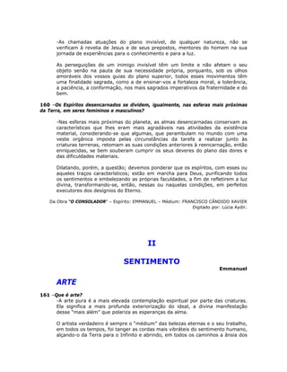 -As chamadas atuações do plano invisível, de qualquer natureza, não se
verificam à revelia de Jesus e de seus prepostos, mentores do homem na sua
jornada de experiências para o conhecimento e para a luz.
As perseguições de um inimigo invisível têm um limite e não afetam o seu
objeto senão na pauta de sua necessidade própria, porquanto, sob os olhos
amoráveis dos vossos guias do plano superior, todos esses movimentos têm
uma finalidade sagrada, como a de ensinar-vos a fortaleza moral, a tolerância,
a paciência, a conformação, nos mais sagrados imperativos da fraternidade e do
bem.
160 –Os Espíritos desencarnados se dividem, igualmente, nas esferas mais próximas
da Terra, em seres femininos e masculinos?
-Nas esferas mais próximas do planeta, as almas desencarnadas conservam as
características que lhes eram mais agradáveis nas atividades da existência
material, considerando-se que algumas, que perambulam no mundo com uma
veste orgânica imposta pelas circunstâncias da tarefa a realizar junto às
criaturas terrenas, retomam as suas condições anteriores à reencarnação, então
enriquecidas, se bem souberam cumprir os seus deveres do plano das dores e
das dificuldades materiais.
Dilatando, porém, a questão; devemos ponderar que os espíritos, com esses ou
aqueles traços característicos; estão em marcha para Deus, purificando todos
os sentimentos e embelezando as próprias faculdades, a fim de refletirem a luz
divina, transformando-se, então, nessas ou naquelas condições, em perfeitos
executores dos desígnios do Eterno.
Da Obra “O CONSOLADOR” – Espírito: EMMANUEL – Médium: FRANCISCO CÂNDIDO XAVIER
Digitado por: Lúcia Aydir.
II
SENTIMENTO
Emmanuel
ARTE
161 –Que é arte?
-A arte pura é a mais elevada contemplação espiritual por parte das criaturas.
Ela significa a mais profunda exteriorização do ideal, a divina manifestação
desse “mais além” que polariza as esperanças da alma.
O artista verdadeiro é sempre o “médium” das belezas eternas e o seu trabalho,
em todos os tempos, foi tanger as cordas mais vibráteis do sentimento humano,
alçando-o da Terra para o Infinito e abrindo, em todos os caminhos a ânsia dos
 