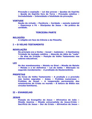 Provação e expiação – Lei das provas – Quedas do Espírito
– Queda do Espírito fora da Terra – Provação coletiva –
Incredulidade – Intensidade e fatalidade da provação.
VIRTUDE
Noção da virtude – Paciência – Caridade – esmola material
– Esperança e Fé – Discípulos de Jesus – Na prática da
caridade.
TERCEIRA PARTE
RELIGIÃO
A religião em face da Ciência e da Filosofia.
I – O VELHO TESTAMENTO
REVELAÇÃO
No princípio era o Verbo – Israel – Judaísmo – A Santíssima
Trindade da teologia católica – Absurdo da idéia do “nada”
– Os dias da Criação – Posição do Velho Testamento nos
valores educativos.
LEI
Os dez mandamentos – Moisés no Sinai – Missão de Moisés
– Moisés e a lei definitiva – Lei de talião – Alteração no
segundo mandamento - A proibição do Deuteronômio.
PROFETAS
Os livros do Velho Testamento – A predição e a previsão
nos textos sagrados – Anjos – Profetas numerosos –
Profetas de Israel – A cooperação permanente dos
missionários do Cristo no mundo – A leitura da Bíblia nos
círculos familiares.
II – EVANGELHO
JESUS
Posição do Evangelho de Jesus – Afirmativa de João –
Missão Joanina – Missão universalista de Jesus-Cristo –
Sacrifício de Jesus – Dor do Cristo – Afirmativa de Jesus –
 