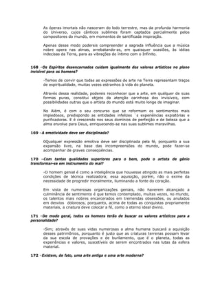 As óperas imortais não nasceram do lodo terrestre, mas da profunda harmonia
do Universo, cujos cânticos sublimes foram captados parcialmente pelos
compositores do mundo, em momentos de santificada inspiração.
Apenas desse modo podereis compreender a sagrada influência que a música
nobre opera nas almas, arrebatando-as, em quaisquer ocasiões, às idéias
indecisas da Terra, para as vibrações do íntimo com o Infinito.
168 –Os Espíritos desencarnados cuidam igualmente dos valores artísticos no plano
invisível para os homens?
-Temos de convir que todas as expressões de arte na Terra representam traços
de espiritualidade, muitas vezes estranhos à vida do planeta.
Através dessa realidade, podereis reconhecer que a arte, em qualquer de suas
formas puras, constitui objeto da atenção carinhosa dos invisíveis, com
possibilidades outras que o artista do mundo está muito longe de imaginar.
No Além, é com o seu concurso que se reformam os sentimentos mais
impiedosos, predispondo as entidades infelizes `s experiências expiatórias e
purificadoras. E é crescendo nos seus domínios de perfeição e de beleza que a
alma envolve para Deus, enriquecendo-se nas suas sublimes maravilhas.
169 –A emotividade deve ser disciplinada?
0Qualquer expressão emotiva deve ser disciplinada pela fé, porquanto a sua
expansão livre, na base das incompreensões do mundo, pode fazer-se
acompanhar de graves conseqüências.
170 –Com tantas qualidades superiores para o bem, pode o artista de gênio
transformar-se em instrumento do mal?
-O homem genial é como a inteligência que houvesse atingido as mais perfeitas
condições de técnica realizadora; essa aquisição, porém, não o exime da
necessidade de progredir moralmente, iluminando a fonte do coração.
Em vista de numerosas organizações geniais, não haverem alcançado a
culminância de sentimento é que temos contemplado, muitas vezes, no mundo,
os talentos mais nobres encarcerados em tremendas obsessões, ou anulados
em desvios dolorosos, porquanto, acima de todas as conquistas propriamente
materiais, a criatura deve colocar a fé, como o eterno ideal divino.
171 –De modo geral, todos os homens terão de buscar os valores artísticos para a
personalidade?
-Sim; através de suas vidas numerosas a alma humana buscará a aquisição
desses patrimônios, porquanto é justo que as criaturas terrenas possam levar
da sua escola de provações e de burilamento, que é o planeta, todas as
experiências e valores, suscetíveis de serem encontrados nas lutas da esfera
material.
172 –Existem, de fato, uma arte antiga e uma arte moderna?
 