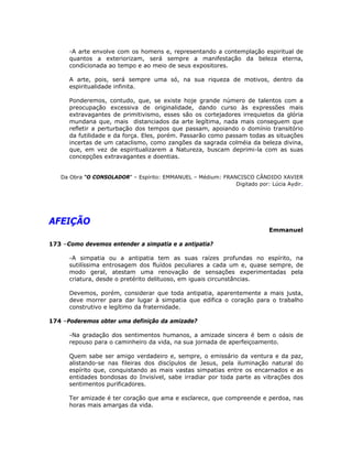 -A arte envolve com os homens e, representando a contemplação espiritual de
quantos a exteriorizam, será sempre a manifestação da beleza eterna,
condicionada ao tempo e ao meio de seus expositores.
A arte, pois, será sempre uma só, na sua riqueza de motivos, dentro da
espiritualidade infinita.
Ponderemos, contudo, que, se existe hoje grande número de talentos com a
preocupação excessiva de originalidade, dando curso às expressões mais
extravagantes de primitivismo, esses são os cortejadores irrequietos da glória
mundana que, mais distanciados da arte legítima, nada mais conseguem que
refletir a perturbação dos tempos que passam, apoiando o domínio transitório
da futilidade e da força. Eles, porém. Passarão como passam todas as situações
incertas de um cataclismo, como zangões da sagrada colméia da beleza divina,
que, em vez de espiritualizarem a Natureza, buscam deprimi-la com as suas
concepções extravagantes e doentias.
Da Obra “O CONSOLADOR” – Espírito: EMMANUEL – Médium: FRANCISCO CÂNDIDO XAVIER
Digitado por: Lúcia Aydir.
AFEIÇÃO
Emmanuel
173 –Como devemos entender a simpatia e a antipatia?
-A simpatia ou a antipatia tem as suas raízes profundas no espírito, na
sutilíssima entrosagem dos fluídos peculiares a cada um e, quase sempre, de
modo geral, atestam uma renovação de sensações experimentadas pela
criatura, desde o pretérito delituoso, em iguais circunstâncias.
Devemos, porém, considerar que toda antipatia, aparentemente a mais justa,
deve morrer para dar lugar à simpatia que edifica o coração para o trabalho
construtivo e legítimo da fraternidade.
174 –Poderemos obter uma definição da amizade?
-Na gradação dos sentimentos humanos, a amizade sincera é bem o oásis de
repouso para o caminheiro da vida, na sua jornada de aperfeiçoamento.
Quem sabe ser amigo verdadeiro e, sempre, o emissário da ventura e da paz,
alistando-se nas fileiras dos discípulos de Jesus, pela iluminação natural do
espírito que, conquistando as mais vastas simpatias entre os encarnados e as
entidades bondosas do Invisível, sabe irradiar por toda parte as vibrações dos
sentimentos purificadores.
Ter amizade é ter coração que ama e esclarece, que compreende e perdoa, nas
horas mais amargas da vida.
 
