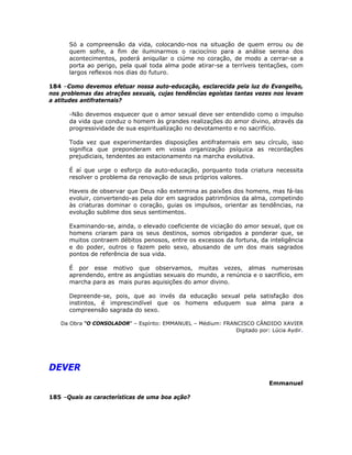Só a compreensão da vida, colocando-nos na situação de quem errou ou de
quem sofre, a fim de iluminarmos o raciocínio para a análise serena dos
acontecimentos, poderá aniquilar o ciúme no coração, de modo a cerrar-se a
porta ao perigo, pela qual toda alma pode atirar-se a terríveis tentações, com
largos reflexos nos dias do futuro.
184 –Como devemos efetuar nossa auto-educação, esclarecida pela luz do Evangelho,
nos problemas das atrações sexuais, cujas tendências egoístas tantas vezes nos levam
a atitudes antifraternais?
-Não devemos esquecer que o amor sexual deve ser entendido como o impulso
da vida que conduz o homem às grandes realizações do amor divino, através da
progressividade de sua espiritualização no devotamento e no sacrifício.
Toda vez que experimentardes disposições antifraternais em seu círculo, isso
significa que preponderam em vossa organização psíquica as recordações
prejudiciais, tendentes ao estacionamento na marcha evolutiva.
É aí que urge o esforço da auto-educação, porquanto toda criatura necessita
resolver o problema da renovação de seus próprios valores.
Haveis de observar que Deus não extermina as paixões dos homens, mas fá-las
evoluir, convertendo-as pela dor em sagrados patrimônios da alma, competindo
às criaturas dominar o coração, guias os impulsos, orientar as tendências, na
evolução sublime dos seus sentimentos.
Examinando-se, ainda, o elevado coeficiente de viciação do amor sexual, que os
homens criaram para os seus destinos, somos obrigados a ponderar que, se
muitos contraem débitos penosos, entre os excessos da fortuna, da inteligência
e do poder, outros o fazem pelo sexo, abusando de um dos mais sagrados
pontos de referência de sua vida.
É por esse motivo que observamos, muitas vezes, almas numerosas
aprendendo, entre as angústias sexuais do mundo, a renúncia e o sacrifício, em
marcha para as mais puras aquisições do amor divino.
Depreende-se, pois, que ao invés da educação sexual pela satisfação dos
instintos, é imprescindível que os homens eduquem sua alma para a
compreensão sagrada do sexo.
Da Obra “O CONSOLADOR” – Espírito: EMMANUEL – Médium: FRANCISCO CÂNDIDO XAVIER
Digitado por: Lúcia Aydir.
DEVER
Emmanuel
185 –Quais as características de uma boa ação?
 
