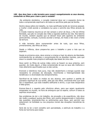 189 –Que deve fazer a mãe terrestre para cumprir evangelicamente os seus deveres,
conduzindo os filhos para o bem e para a verdade?
-No ambiente doméstico, o coração maternal deve ser o expoente divino de
toda a compreensão espiritual e de todos os sacrifícios pela paz da família.
Dentro dessa esfera de trabalho, na mais santificada tarefa de renúncia pessoal,
a mulher cristã acende a verdadeira luz para o caminho dos filhos através da
vida.
A missão materna resume-se em dar sempre o amor de Deus, o Pai de Infinita
Bondade, que pôs no coração das mães a sagrada essência da vida. Nos labores
do mundo, existem aquelas que se deixam levar pelo egoísmo do ambiente
particularista; contudo, é preciso acordar a tempo, de modo a não viciar a fonte
da ternura.
A mãe terrestre deve compreender antes de tudo, que seus filhos,
primeiramente, são filhos de Deus.
Desde a infância, deve prepara-los para o trabalho e para a luta que os
esperam.
Desde os primeiros anos, deve ensinar a criança a fugir do abismo da liberdade,
controlando-lhe as atitudes e concentrando-lhe as posições mentais, pois que
essa é a ocasião mais propícia à edificação das bases de uma vida.
Deve sentir os filhos de outras mães como se fossem os seus próprios, sem
guardar, de modo algum, a falsa compreensão de que os seus são melhores e
mais altamente aquinhoados que os das outras.
Ensinará a tolerância mais pura, mas não desdenhará a energia quando seja
necessária no processo da educação, reconhecida a heterogeneidade das
tendências e a diversidade dos temperamentos.
Sacrificar-se de todos os modos ao seu alcance, sem quebrar o padrão de
grandeza espiritual de sua tarefa, pela paz dos filhos, ensinando-lhes que toda
dor é respeitável, que todo trabalho edificante é divino, e que todo desperdício
é falta grave.
Ensinar-lhes-á o respeito pelo infortúnio alheio, para que sejam igualmente
amparados no mundo, na hora de amargura que os espera, comum a todos os
espíritos encarnados.
Nos problemas da dor e do trabalho, da provação e da experiência, não deve
dar razão a qualquer queixa dos filhos, sem exame desapaixonado e meticuloso
das questões, levantando-lhes os sentimentos para Deus, sem permitir que
estacionem na futilidade ou nos prejuízos morais das situações transitórias do
mundo.
Será ele no lar o bom conselho sem parcialidade, o estímulo do trabalho e a
fonte de harmonia para todos.
 