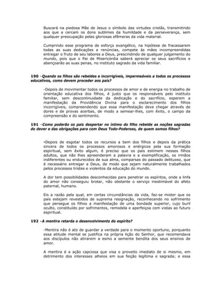 Buscará na piedosa Mãe de Jesus o símbolo das virtudes cristãs, transmitindo
aos que a cercam os dons sublimes da humildade e da perseverança, sem
qualquer preocupação pelas gloriosas efêmeras da vida material.
Cumprindo esse programa de esforço evangélico, na hipótese de fracassarem
todas as suas dedicações e renúncias, compete às mães incompreendidas
entregar o fruto de seu labores a Deus, prescindindo de qualquer julgamento do
mundo, pois que o Pai de Misericórdia saberá apreciar os seus sacrifícios e
abençoarão as suas penas, no instituto sagrado da vida familiar.
190 –Quando os filhos são rebeldes e incorrigíveis, impermeáveis a todos os processos
educativos, como devem proceder aos pais?
-Depois de movimentar todos os processos de amor e de energia no trabalho de
orientação educativa dos filhos, é justo que os responsáveis pelo instituto
familiar, sem descontinuidade da dedicação e do sacrifício, esperem a
manifestação da Providência Divina para o esclarecimento dos filhos
incorrigíveis, compreendendo que essa manifestação deve chegar através de
dores e de provas acerbas, de modo a semear-lhes, com êxito, o campo da
compreensão e do sentimento.
191 –Como poderão os pais despertar no íntimo do filho rebelde as noções sagradas
do dever e das obrigações para com Deus Todo-Poderoso, de quem somos filhos?
-Depois de esgotar todos os recursos a bem dos filhos e depois da prática
sincera de todos os processos amorosos e enérgicos pela sua formação
espiritual, sem êxito algum, é preciso que os pais estimem nesses filhos
adultos, que não lhes apreenderam a palavra e a exemplificação, os irmãos
indiferentes ou endurecidos de sua alma, comparsas do passado delituoso, que
é necessário entregar a Deus, de modo que sejam naturalmente trabalhados
pelos processos tristes e violentos da educação do mundo.
A dor tem possibilidades desconhecidas para penetrar os espíritos, onde a linfa
do amor não conseguiu brotar, não obstante o serviço inestimável do afeto
paternal, humano.
Eis a razão pela qual, em certas circunstâncias da vida, faz-se mister que os
pais estejam revestidos de suprema resignação, reconhecendo no sofrimento
que persegue os filhos a manifestação de uma bondade superior, cujo buril
oculto, constituído por sofrimentos, remodela e aperfeiçoa com vistas ao futuro
espiritual.
192 –A mentira retarda o desenvolvimento do espírito?
-Mentira não é ato de guardar a verdade para o momento oportuno, porquanto
essa atitude mental se justifica na própria lição do Senhor, que recomendava
aos discípulos não atirarem a esmo a semente bendita dos seus ensinos de
amor.
A mentira é a ação capciosa que visa o proveito imediato de si mesmo, em
detrimento dos interesses alheios em sua feição legítima e sagrada; e essa
 