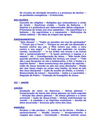 Os círculos de atividade terrestre e a presença do Senhor –
as parábolas evangélicas – O Anticristo.
RELIGIÕES
Conceito de religiões – Religiões que antecederam a vinda
do Cristo – Doutrinas cristãs – Tarefa da Reforma – O
Espírito e a preferência por determinadas idéias religiosas –
Promessas do Cristo aos seus apóstolos – Os espiritistas e o
batismo – Os espiritistas e o casamento – Definições da
missa católica – Os fatos da origem das igrejas.
ENSINAMENTOS
“Sois deuses” – “Todos os pecados ser-vos-ão perdoados”
– “Trazer paz à Terra” – “Porque eu vim pôr em dissensão o
homem contra seu pai, a filha contra sua mãe, a nora
contra a sua sogra” – “E tudo que pedirdes na oração,
crendo, recebereis” – “A luz brilha nas trevas e as trevas
não a compreenderam” – “A quem pertence a esposa e o
esposo”, etc – Transfiguração de Jesus – “Não tendo Deis
querido sacrifício nem oblata lhe formou um corpo” – “Três
são s que fornecem no céu o testemunho, o Pai, o Verbo e o
espírito Santo” – Bem-aventurança aos pobres de espírito –
Lição de Jesus lavando os pés aos seus discípulos – Razão
por que Jesus cingiu ao corpo uma toalha, ao lavar os pés
dos seus discípulos – Lição do auxílio de Simão, o cireneu –
Ressurreição de Lázaro – Eucaristia – Judas e o sacerdote –
Negação de Pedro – Tradução do Evangelho de Jesus.
III – AMOR
UNIÃO
Gradação do amor na Natureza – Almas gêmeas –
Comprovação da teoria das almas gêmeas no texto sagrado
– Atração das almas gêmeas – As almas gêmeas e o amor
universal – Lição de Jesus-Cristo – Uniões matrimoniais no
mundo – A saudade e os Espíritos evolutivos – Auxílio da
alma encarnada – Eunucos pelo reino dos céus.
PERDÃO
Perdoar e não perdoar – O perdão na lei divina – Perdão e
esclarecimento – Perdão sincero – Arrependimento e
resgate das culpas – Conciliação – Perdoar setenta vezes
 