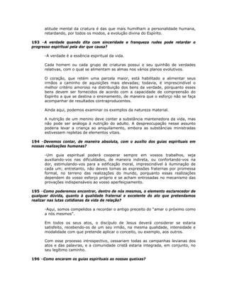 atitude mental da criatura é das que mais humilham a personalidade humana,
retardando, por todos os modos, a evolução divina do Espírito.
193 –A verdade quando dita com sinceridade e franqueza rudes pode retardar o
progresso espiritual pela dor que causa?
-A verdade é a essência espiritual da vida.
Cada homem ou cada grupo de criaturas possui o seu quinhão de verdades
relativas, com o qual se alimentam as almas nos vários planos evolutivos.
O coração, que retém uma parcela maior, está habilitado a alimentar seus
irmãos a caminho de aquisições mais elevadas; todavia, é imprescindível o
melhor critério amoroso na distribuição dos bens da verdade, porquanto esses
bens devem ser fornecidos de acordo com a capacidade de compreensão do
Espírito a que se destina o ensinamento, de maneira que o esforço não se faça
acompanhar de resultados contraproducentes.
Ainda aqui, podemos examinar os exemplos da natureza material.
A nutrição de um menino deve conter a substância mantenedora da vida, mas
não pode ser análoga à nutrição do adulto. A despreocupação nesse assunto
poderia levar a criança ao aniquilamento, embora as substâncias ministradas
estivessem repletas de elementos vitais.
194 –Devemos contar, de maneira absoluta, com o auxílio dos guias espirituais em
nossas realizações humanas?
-Um guia espiritual poderá cooperar sempre em vossos trabalhos, seja
auxiliando-vos nas dificuldades, de maneira indireta, ou confortando-vos na
dor, estimulando-vos para a edificação moral, imprescindível à iluminação de
cada um; entretanto, não deveis tomas as expressões fraternas por promessa
formal, no terreno das realizações do mundo, porquanto essas realizações
dependem do vosso esforço próprio e se acham entrosadas no mecanismo das
provações indispensáveis ao vosso aperfeiçoamento.
195 –Como poderemos encontrar, dentro de nós mesmos, o elemento esclarecedor de
qualquer dúvida, quanto à qualidade fraternal e excelente do ato que pretendamos
realizar nas lutas cotidianas da vida de relação?
-Aqui, somos compelidos a recordar o antigo preceito do “amar o próximo como
a nós mesmos”.
Em todos os seus atos, o discípulo de Jesus deverá considerar se estaria
satisfeito, recebendo-os de um seu irmão, na mesma qualidade, intensidade e
modalidade com que pretende aplicar o conceito, ou exemplo, aos outros.
Com esse processo introspectivo, cessariam todas as campanhas levianas dos
atos e das palavras, e a comunidade cristã estaria integrada, em conjunto, no
seu legítimo caminho.
196 –Como encaram os guias espirituais as nossas queixas?
 