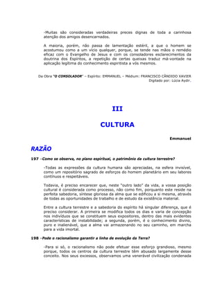 -Muitas são consideradas verdadeiras preces dignas de toda a carinhosa
atenção dos amigos desencarnados.
A maioria, porém, não passa de lamentação estéril, a que o homem se
acostumou como a um vício qualquer, porque, se tende nas mãos o remédio
eficaz com o Evangelho de Jesus e com os consoladores esclarecimentos da
doutrina dos Espíritos, a repetição de certas queixas traduz má-vontade na
aplicação legítima do conhecimento espiritista a vós mesmos.
Da Obra “O CONSOLADOR” – Espírito: EMMANUEL – Médium: FRANCISCO CÂNDIDO XAVIER
Digitado por: Lúcia Aydir.
III
CULTURA
Emmanuel
RAZÃO
197 –Como se observa, no plano espiritual, o patrimônio da cultura terrestre?
-Todas as expressões da cultura humana são apreciadas, na esfera invisível,
como um repositório sagrado de esforços do homem planetário em seu labores
contínuos e respeitáveis.
Todavia, é preciso encarecer que, neste “outro lado” da vida, a vossa posição
cultural é considerada como processo, não como fim, porquanto este reside na
perfeita sabedoria, síntese gloriosa da alma que se edificou a si mesma, através
de todas as oportunidades de trabalho e de estudo da existência material.
Entre a cultura terrestre e a sabedoria do espírito há singular diferença, que é
preciso considerar. A primeira se modifica todos os dias e varia de concepção
nos indivíduos que se constituem seus expositores, dentro das mais evidentes
características de instabilidade; a segunda, porém, é o conhecimento divino,
puro e inalienável, que a alma vai armazenando no seu caminho, em marcha
para a vida imortal.
198 –Pode o racionalismo garantir a linha de evolução da Terra?
-Para si só, o racionalismo não pode efetuar esse esforço grandioso, mesmo
porque, todos os centros da cultura terrestre têm abusado largamente desse
conceito. Nos seus excessos, observamos uma venerável civilização condenada
 