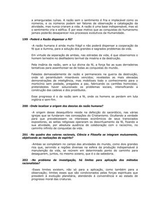a amarguradas ruínas. A razão sem o sentimento é fria e implacável como os
números, e os números podem ser fatores de observação e catalogação da
atividade, mas nunca criaram a vida. A razão é uma base indispensável, mas só
o sentimento cria e edifica. É por esse motivo que as conquistas do humanismo
jamais poderão desaparecer nos processos evolutivos da Humanidade.
199 –Poderá a Razão dispensar a Fé?
-A razão humana é ainda muito frágil e não poderá dispensar a cooperação da
fé que a ilumina, para a solução dos grandes e sagrados problemas da vida.
Em virtude da separação de ambas, nas estradas da vida, é que observamos o
homem terrestre no desfiladeiro terrível da miséria e da destruição.
Pela insânia da razão, sem a luz divina da fé, a força faz as suas derradeiras
tentativas para assenhorear-se de todas as conquistas do mundo.
Falastes demasiadamente de razão e permaneceis na guerra da destruição,
onde só perambulam miseráveis vencidos; revelastes as mais elevadas
demonstrações de inteligência, mas mobilizais todo o conhecimento para o
morticínio sem piedade, pregastes a paz, fabricando os canhões homicidas;
pretendestes haver solucionado os problemas sociais, intensificando a
construção das cadeias e dos prostíbulos.
Esse progresso é o da razão sem a fé, onde os homens se perdem em luta
inglória e sem-fim.
200 –Onde localizar a origem dos desvios da razão humana?
-A origem desse desequilíbrio reside na defecção do sacerdócio, nas várias
igrejas que se fundaram nas concepções do Cristianismo. Ocultando a verdade
para que prevalecessem os interesses econômicos de seus transviados
expositores, as seitas religiosas operaram os desvirtuamento da fé, fixando a
sua atividade, por absoluta ausência de colaboração com o raciocínio, no
caminho infinito de conquistas da vida.
201 –No quadro dos valores racionais, Ciência e Filosofia se integram mutuamente,
objetivando as realizações do espírito?
-Ambas se completam no campo das atividades do mundo, como dois grandes
rios que, servindo a regiões diversas na esfera da produção indispensável à
manutenção da vida, se reúnem em determinado ponto do caminho para
desaguarem, juntos, no mesmo oceano, que é o da sabedoria.
202 –No problema da investigação, há limites para aplicação dos métodos
racionalistas?
-Esses limites existem, não só para a aplicação, como também para a
observação; limites esses que são condicionados pelas forças espirituais que
presidem à evolução planetária, atendendo à conveniência e ao estado de
progresso moral das criaturas.
 