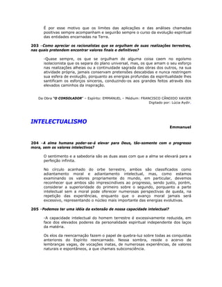 É por esse motivo que os limites das aplicações e das análises chamadas
positivas sempre acompanham e seguirão sempre o curso da evolução espiritual
das entidades encarnadas na Terra.
203 –Como apreciar os racionalistas que se orgulham de suas realizações terrestres,
nas quais pretendem encontrar valores finais e definitivos?
-Quase sempre, os que se orgulham de alguma coisa caem no egoísmo
isolacionista que os separa do plano universal, mas, os que amam o seu esforço
nas realizações alheias ou a continuidade sagrada das obras dos outros, na sua
atividade própria, jamais conservam pretensões descabidas e nunca restringem
sua esfera de evolução, porquanto as energias profundas da espiritualidade lhes
santificam os esforços sinceros, conduzindo-os aos grandes feitos através dos
elevados caminhos da inspiração.
Da Obra “O CONSOLADOR” – Espírito: EMMANUEL – Médium: FRANCISCO CÂNDIDO XAVIER
Digitado por: Lúcia Aydir.
INTELECTUALISMO
Emmanuel
204 –A alma humana poder-se-á elevar para Deus, tão-somente com o progresso
mora, sem os valores intelectivos?
O sentimento e a sabedoria são as duas asas com que a alma se elevará para a
perfeição infinita.
No círculo acanhado do orbe terrestre, ambos são classificados como
adiantamento moral e adiantamento intelectual, mas, como estamos
examinando os valores propriamente do mundo, em particular, devemos
reconhecer que ambos são imprescindíveis ao progresso, sendo justo, porém,
considerar a superioridade do primeiro sobre o segundo, porquanto a parte
intelectual sem a moral pode oferecer numerosas perspectivas de queda, na
repetição das experiências, enquanto que o avanço moral jamais será
excessivo, representando o núcleo mais importante das energias evolutivas.
205 –Podemos ter uma idéia da extensão de nossa capacidade intelectual?
-A capacidade intelectual do homem terrestre é excessivamente reduzida, em
face dos elevados poderes da personalidade espiritual independente dos laços
da matéria.
Os elos da reencarnação fazem o papel de quebra-luz sobre todas as conquistas
anteriores do Espírito reencarnado. Nessa sombra, reside o acervo de
lembranças vagas, de vocações inatas, de numerosas experiências, de valores
naturais e espontâneos, a que chamais subconsciência.
 