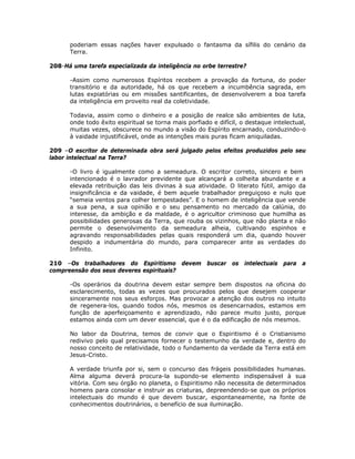 poderiam essas nações haver expulsado o fantasma da sífilis do cenário da
Terra.
208-Há uma tarefa especializada da inteligência no orbe terrestre?
-Assim como numerosos Espíritos recebem a provação da fortuna, do poder
transitório e da autoridade, há os que recebem a incumbência sagrada, em
lutas expiatórias ou em missões santificantes, de desenvolverem a boa tarefa
da inteligência em proveito real da coletividade.
Todavia, assim como o dinheiro e a posição de realce são ambientes de luta,
onde todo êxito espiritual se torna mais porfiado e difícil, o destaque intelectual,
muitas vezes, obscurece no mundo a visão do Espírito encarnado, conduzindo-o
à vaidade injustificável, onde as intenções mais puras ficam aniquiladas.
209 –O escritor de determinada obra será julgado pelos efeitos produzidos pelo seu
labor intelectual na Terra?
-O livro é igualmente como a semeadura. O escritor correto, sincero e bem
intencionado é o lavrador previdente que alcançará a colheita abundante e a
elevada retribuição das leis divinas à sua atividade. O literato fútil, amigo da
insignificância e da vaidade, é bem aquele trabalhador preguiçoso e nulo que
“semeia ventos para colher tempestades”. E o homem de inteligência que vende
a sua pena, a sua opinião e o seu pensamento no mercado da calúnia, do
interesse, da ambição e da maldade, é o agricultor criminoso que humilha as
possibilidades generosas da Terra, que rouba os vizinhos, que não planta e não
permite o desenvolvimento da semeadura alheia, cultivando espinhos e
agravando responsabilidades pelas quais responderá um dia, quando houver
despido a indumentária do mundo, para comparecer ante as verdades do
Infinito.
210 –Os trabalhadores do Espiritismo devem buscar os intelectuais para a
compreensão dos seus deveres espirituais?
-Os operários da doutrina devem estar sempre bem dispostos na oficina do
esclarecimento, todas as vezes que procurados pelos que desejem cooperar
sinceramente nos seus esforços. Mas provocar a atenção dos outros no intuito
de regenera-los, quando todos nós, mesmos os desencarnados, estamos em
função de aperfeiçoamento e aprendizado, não parece muito justo, porque
estamos ainda com um dever essencial, que é o da edificação de nós mesmos.
No labor da Doutrina, temos de convir que o Espiritismo é o Cristianismo
redivivo pelo qual precisamos fornecer o testemunho da verdade e, dentro do
nosso conceito de relatividade, todo o fundamento da verdade da Terra está em
Jesus-Cristo.
A verdade triunfa por si, sem o concurso das frágeis possibilidades humanas.
Alma alguma deverá procura-la supondo-se elemento indispensável à sua
vitória. Com seu órgão no planeta, o Espiritismo não necessita de determinados
homens para consolar e instruir as criaturas, depreendendo-se que os próprios
intelectuais do mundo é que devem buscar, espontaneamente, na fonte de
conhecimentos doutrinários, o benefício de sua iluminação.
 