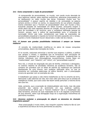 211 –Como compreender a noção de personalidade?
-A compreensão da personalidade, no mundo, vem sendo muito desviada de
seus legítimos valores, pelos espíritos excêntricos, altamente preocupados em
se destacarem no vasto mundo das letras. Entendem muitos que “ter
personalidade” é possuir espírito de rebeldia e de contradição na palavra
sempre pronta a criticar os outros, no esquecimento de sua própria situação.
Outros entendem que o “homem de personalidade” deve sair mundo a fora,
buscando posições de notoriedade em falsos triunfos, porquanto exigem o
olvido pleno dos mais sagrados deveres do coração. Poucos se lembraram dos
bens da humildade e da renúncia, para a verdadeira edificação pessoal do
homem, porque, para a esfera da espiritualidade pura, a conquista da
iluminação íntima vale tudo, considerando que todas as expressões da
personalidade prejudicial e inquieta do homem terrestre passarão com o tempo,
quando a morte implacável houver descerrado a visão real da criatura.
212 –O homem sem grandes possibilidades intelectuais é sempre um homem
medíocre?
-O conceito de mediocridade modifica-se no plano de nossas conquistas
universalistas, depois das transições da morte.
Aí no mundo, costumais entronizar o escritor que enganou o público, o político
que ultrajou o direito, o capitalista que se enriqueceu sem escrúpulos de
consciência, colocados na galeria dos homens superiores. Exaltando-lhes os
méritos individuais com extravagâncias louvaminheiras, muitos falais em
“mediocridade”, sem “rebanho”, em “rotina”, em “personalidade superior”.
Para nós, a virtude da resignação dos pais de família, criteriosos e abnegados,
no extenso rebanho de atividades rotineiras da existência terrestre, não se
compara em grandeza com os dotes de espírito do intelectual que gesticula
desesperado de uma tribuna, sem qualquer edificação séria, ou que se
emaranha em confusões palavrosas na esfera literária, sem a preocupação
sincera de aprender com os exemplos da vida.
O trabalhador que passa a vida inteira trabalhando ao Sol no amanho da terra,
fabricando o pão saboroso da vida, tem mais valor para Deus que os artistas de
inteligência viciada, que outra coisa não fazem senão perturbar a marcha divina
das suas leis.
Vede, portanto, que a expressão de intelectualidade vale muito, mas não pode
prescindir dos valores do sentimento em sua essência sublime,
compreendendo-se afinal, que o “homem medíocre” não é o trabalhador das
lides terrestres, amoroso de suas realizações do lar e do sagrado cumprimento
de seus deveres, sobre cuja abnegação erigiu-se a organização maravilhosa do
patrimônio mundano.
213 –Devemos acalentar a preocupação de adquirir os elementos do chamado
magnetismo pessoal?
-Essa preocupação é muito nobre, mas ninguém suponha realiza-la tão-só com
a experiência da leitura de livros pertinentes ao assunto.
 