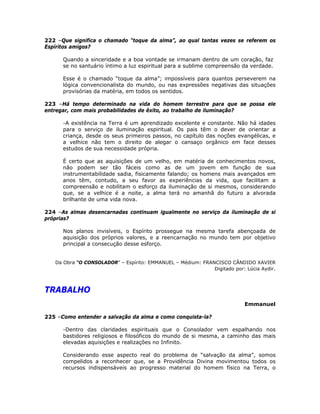 222 –Que significa o chamado “toque da alma”, ao qual tantas vezes se referem os
Espíritos amigos?
Quando a sinceridade e a boa vontade se irmanam dentro de um coração, faz
se no santuário íntimo a luz espiritual para a sublime compreensão da verdade.
Esse é o chamado “toque da alma”; impossíveis para quantos perseverem na
lógica convencionalista do mundo, ou nas expressões negativas das situações
provisórias da matéria, em todos os sentidos.
223 –Há tempo determinado na vida do homem terrestre para que se possa ele
entregar, com mais probabilidades de êxito, ao trabalho de iluminação?
-A existência na Terra é um aprendizado excelente e constante. Não há idades
para o serviço de iluminação espiritual. Os pais têm o dever de orientar a
criança, desde os seus primeiros passos, no capítulo das noções evangélicas, e
a velhice não tem o direito de alegar o cansaço orgânico em face desses
estudos de sua necessidade própria.
É certo que as aquisições de um velho, em matéria de conhecimentos novos,
não podem ser tão fáceis como as de um jovem em função de sua
instrumentabilidade sadia, fisicamente falando; os homens mais avançados em
anos têm, contudo, a seu favor as experiências da vida, que facilitam a
compreensão e nobilitam o esforço da iluminação de si mesmos, considerando
que, se a velhice é a noite, a alma terá no amanhã do futuro a alvorada
brilhante de uma vida nova.
224 –As almas desencarnadas continuam igualmente no serviço da iluminação de si
próprias?
Nos planos invisíveis, o Espírito prossegue na mesma tarefa abençoada de
aquisição dos próprios valores, e a reencarnação no mundo tem por objetivo
principal a consecução desse esforço.
Da Obra “O CONSOLADOR” – Espírito: EMMANUEL – Médium: FRANCISCO CÂNDIDO XAVIER
Digitado por: Lúcia Aydir.
TRABALHO
Emmanuel
225 –Como entender a salvação da alma e como conquista-la?
-Dentro das claridades espirituais que o Consolador vem espalhando nos
bastidores religiosos e filosóficos do mundo de si mesma, a caminho das mais
elevadas aquisições e realizações no Infinito.
Considerando esse aspecto real do problema de “salvação da alma”, somos
compelidos a reconhecer que, se a Providência Divina movimentou todos os
recursos indispensáveis ao progresso material do homem físico na Terra, o
 