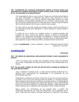 231 –Considerando que numerosos agrupamentos espíritas se formam apenas para
doutrinação das entidades perturbadas, do plano invisível, quais os mais necessitados
de luz: os encarnados ou os desencarnados?
-Tal necessidade é comum a uns e outros. É justo que se preste auxílio fraterno
aos seres perturbados e sofredores, das esferas mais próximas da Terra;
entretanto, é preciso convir que os Espíritos encarnados carecem de maior
porcentagem de iluminação evangélica que os invisíveis, mesmo porque, sem
ela, que auxílio poderão prestar ao irmão ignorante e infeliz? A lição do Senhor
não nos fala do absurdo de um cego a conduzir outros cegos?
Por essa razão é que toda reunião de estudos sinceros, dentro da Doutrina, é
um elemento precioso para estabelecer o roteiro espiritual a quantos deseje o
bom caminho.
A missão da luz é revelar com verdade serena. O coração iluminado não
necessita de muitos recursos da palavra, porque na oficina da fraternidade
bastará o seu sentimento esclarecido no Evangelho. A grande maravilha do
amor é o seu profundo e divino contágio. Por esse motivo, o Espírito encarnado,
para regenerar os seus irmãos da sombra, necessita iluminar-se primeiro.
Da Obra “O CONSOLADOR” – Espírito: EMMANUEL – Médium: FRANCISCO CÂNDIDO XAVIER
Digitado por: Lúcia Aydir.
ILUMINAÇÃO
Emmanuel
232 – Em matéria de conhecimento, onde poderemos localizar a maior necessidade do
homem?
-Como nos tempos mais recuados das civilizações mortas, temos de reafirmar
que a maior necessidade da criatura humana ainda é a do conhecimento de si
mesma.
233 –Por que razão o homem da Terra tem sido tão lento na solução do problema do
seu conhecimento próprio?
-Isso é explicável. Somente agora, a alma humana poderá ensimesmar-se o
bastante para compreender as necessidades e os escaninhos da sua
personalidade espiritual.
Antigamente a existência do homem resumia-se na luta com as forças externas,
de modo a criar uma lei de harmonia entre ele próprio e a natureza terrestre.
Muitos séculos decorreram para enfrentar os perigos comuns. A organização da
tribo, da família, das tradições, das experiências coletivas, exigiu muitos séculos
de luta e de infortúnios dolorosos. A ciência das relações, o aproveitamento das
forças materiais que o rodeavam, não requisitaram menor porção de tempo.
Agora, porém, nas culminâncias da sua evolução física, o homem não
necessitará preocupar-se, de modo tão absorvente, com a paisagem que o
cerca, razão pela qual todas as energias espirituais se mobilizam, nos tempos
 