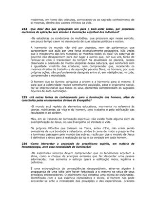 modernos, em torno das criaturas, convocando-as ao sagrado conhecimento de
si mesmas, dentro dos valores infinitos da vida.
234 –Que dizer dos que propugnam leis para o bem-estar social, por processos
mecânicos de aplicação sem atender à iluminação espiritual dos indivíduos?
-Os estadistas ou condutores de multidões, que procuram agir nesse sentido,
em pouco tempo caem no desencanto de suas utopias políticas e sociais.
A harmonia do mundo não virá por decretos, nem de parlamentos que
caracterizam sua ação por uma força excessivamente passageira. Não vedes
que o mecanismo das leis humanas se modifica todos os dias? Os sistemas de
governo não desaparecem para dar lugar a outros que, por sua vez, terão de
renovar-se com o transcorrer do tempo? Na atualidade do planeta, tendes
observado a desilusão de muitos utopistas dessa natureza, que sonharam com
a igualdade irrestrita das criaturas, sem compreender que, recebendo os
mesmos direitos de trabalho e de aquisição perante Deus, os homens, por suas
próprias ações, são profundamente desiguais entre si, em inteligências, virtude,
compreensão e moralidade.
O homem que se ilumina conquista a ordem e a harmonia para si mesmo. E
para que a coletividade realize semelhante aquisição, para o organismo social,
faz-se imprescindível que todos os seus elementos compreendam os sagrados
deveres de auto-iluminação.
235 –Há outras fontes de conhecimento para a iluminação dos homens, além da
constituída pelos ensinamentos divinos do Evangelho?
-O mundo está repleto de elementos educativos, mormente no referente às
teorias nobilitantes da vida e do homem, pelo trabalho e pela edificação das
faculdades e do caráter.
Mas, em se tratando de iluminação espiritual, não existe fonte alguma além da
exemplificação de Jesus, no seu Evangelho de Verdade e Vida.
Os próprios filósofos que falaram na Terra, antes d’Ele, não eram senão
emissários da sua bondade e sabedoria, vindos à carne de modo a preparar-lhe
a luminosa passagem pelo mundo das sobras, razão por que o modelo de Jesus
é definitivo e único para a realização da luz e da verdade em cada homem.
236 –Como interpretar a ansiedade do proselitismo espírita, em matéria de
fenomenologia, ante essa necessidade de iluminação?
-Os espiritistas sinceros devem compreender que os fenômenos acordam a
alma, como o choque de energias externas que faz despertar uma pessoa
adormecida; mas somente o esforço opera a edificação mora, legítima e
definitiva.
É uma extravagância de conseqüências desagradáveis, atirar-se alguém à
propaganda de uma idéia sem haver fortalecido a si mesmo na seiva de seus
princípios enobrecedores. O espiritismo não constitui uma escola de leviandade.
Identificado com a sua essência consoladora e divina, o homem não pode
acovardar-se ante a intensidade das provações e das experiências. Grandes
 