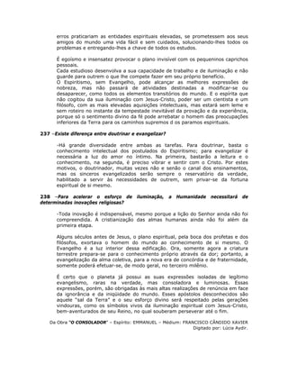 erros praticariam as entidades espirituais elevadas, se prometessem aos seus
amigos do mundo uma vida fácil e sem cuidados, solucionando-lhes todos os
problemas e entregando-lhes a chave de todos os estudos.
É egoísmo e insensatez provocar o plano invisível com os pequeninos caprichos
pessoais.
Cada estudioso desenvolva a sua capacidade de trabalho e de iluminação e não
guarde para outrem o que lhe compete fazer em seu próprio benefício.
O Espiritismo, sem Evangelho, pode alcançar as melhores expressões de
nobreza, mas não passará de atividades destinadas a modificar-se ou
desaparecer, como todos os elementos transitórios do mundo. E o espírita que
não cogitou da sua iluminação com Jesus-Cristo, poder ser um cientista e um
filósofo, com as mais elevadas aquisições intelectuais, mas estará sem leme e
sem roteiro no instante da tempestade inevitável da provação e da experiência,
porque só o sentimento divino da fé pode arrebatar o homem das preocupações
inferiores da Terra para os caminhos supremos d os paramos espirituais.
237 –Existe diferença entre doutrinar e evangelizar?
-Há grande diversidade entre ambas as tarefas. Para doutrinar, basta o
conhecimento intelectual dos postulados do Espiritismo; para evangelizar é
necessária a luz do amor no íntimo. Na primeira, bastarão a leitura e o
conhecimento, na segunda, é preciso vibrar e sentir com o Cristo. Por estes
motivos, o doutrinador, muitas vezes não e senão o canal dos ensinamentos,
mas os sinceros evangelizados serão sempre o reservatório da verdade,
habilitado a servir às necessidades de outrem, sem privar-se da fortuna
espiritual de si mesmo.
238 –Para acelerar o esforço de iluminação, a Humanidade necessitará de
determinadas inovações religiosas?
-Toda inovação é indispensável, mesmo porque a lição do Senhor ainda não foi
compreendida. A cristianização das almas humanas ainda não foi além da
primeira etapa.
Alguns séculos antes de Jesus, o plano espiritual, pela boca dos profetas e dos
filósofos, exortava o homem do mundo ao conhecimento de si mesmo. O
Evangelho é a luz interior dessa edificação. Ora, somente agora a criatura
terrestre prepara-se para o conhecimento próprio através da dor; portanto, a
evangelização da alma coletiva, para a nova era de concórdia e de fraternidade,
somente poderá efetuar-se, de modo geral, no terceiro milênio.
É certo que o planeta já possui as suas expressões isoladas de legítimo
evangelismo, raras na verdade, mas consoladora e luminosas. Essas
expressões, porém, são obrigadas às mais altas realizações de renúncia em face
da ignorância e da iniqüidade do mundo. Esses apóstolos desconhecidos são
aquele “sal da Terra” e o seu esforço divino será respeitado pelas gerações
vindouras, como os símbolos vivos da iluminação espiritual com Jesus-Cristo,
bem-aventurados de seu Reino, no qual souberam perseverar até o fim.
Da Obra “O CONSOLADOR” – Espírito: EMMANUEL – Médium: FRANCISCO CÂNDIDO XAVIER
Digitado por: Lúcia Aydir.
 