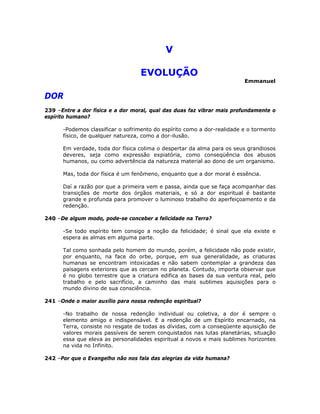 V 

EVOLUÇÃO
Emmanuel
DOR
239 –Entre a dor física e a dor moral, qual das duas faz vibrar mais profundamente o
espírito humano?
-Podemos classificar o sofrimento do espírito como a dor-realidade e o tormento
físico, de qualquer natureza, como a dor-ilusão.
Em verdade, toda dor física colima o despertar da alma para os seus grandiosos
deveres, seja como expressão expiatória, como conseqüência dos abusos
humanos, ou como advertência da natureza material ao dono de um organismo.
Mas, toda dor física é um fenômeno, enquanto que a dor moral é essência.
Daí a razão por que a primeira vem e passa, ainda que se faça acompanhar das
transições de morte dos órgãos materiais, e só a dor espiritual é bastante
grande e profunda para promover o luminoso trabalho do aperfeiçoamento e da
redenção.
240 –De algum modo, pode-se conceber a felicidade na Terra?
-Se todo espírito tem consigo a noção da felicidade; é sinal que ela existe e
espera as almas em alguma parte.
Tal como sonhada pelo homem do mundo, porém, a felicidade não pode existir,
por enquanto, na face do orbe, porque, em sua generalidade, as criaturas
humanas se encontram intoxicadas e não sabem contemplar a grandeza das
paisagens exteriores que as cercam no planeta. Contudo, importa observar que
é no globo terrestre que a criatura edifica as bases da sua ventura real, pelo
trabalho e pelo sacrifício, a caminho das mais sublimes aquisições para o
mundo divino de sua consciência.
241 –Onde o maior auxílio para nossa redenção espiritual?
-No trabalho de nossa redenção individual ou coletiva, a dor é sempre o
elemento amigo e indispensável. E a redenção de um Espírito encarnado, na
Terra, consiste no resgate de todas as dívidas, com a conseqüente aquisição de
valores morais passíveis de serem conquistados nas lutas planetárias, situação
essa que eleva as personalidades espiritual a novos e mais sublimes horizontes
na vida no Infinito.
242 –Por que o Evangelho não nos fala das alegrias da vida humana?
 