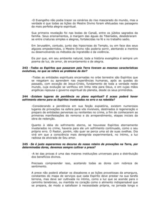 -O Evangelho não podia trazer os cenários do riso mascarado do mundo, mas a
verdade é que todas as lições do Mestre Divino foram efetuadas nas paisagens
da mais perfeita alegria espiritual.
Sua primeira revelação foi nas bodas de Canaã, entre os júbilos sagrados da
família. Seus ensinamentos, à margem das águas do Tiberíades, desdobraram
se entre criaturas simples e alegres, fortalecidas na fé e no trabalho sadio.
Em Jerusalém, contudo, junto das hipocrisias do Templo, ou em face dos seus
algozes empedernidos, o Mestre Divino não poderia sorrir, alentando a mentira
ou desenvolvendo os métodos da ingratidão e da violência.
Eis por que, em seu ambiente natural, toda a história evangélica é sempre um
poema de luz, de amor, de encantamento e de alegria.
243 –Todos os Espíritos que passaram pela Terra tiveram as mesmas características
evolutivas, no que se refere ao problema da dor?
-Todas as entidades espirituais encarnadas no orbe terrestre são Espíritos que
se resgatam ou aprendem nas experiências humanas, após as quedas do
passado, com exceção de Jesus-Cristo, fundamento de toda a verdade neste
mundo, cuja evolução se verificou em linha reta para Deus, e em cujas mãos
angélicas repousa o governo espiritual do planeta, desde os seus primórdios.
244 –Existem lugares de penitência no plano espiritual? E acaso poderá haver
sofrimento eterno para os Espíritos inveterados no erro e na rebeldia?
-Considerando a penitência em sua feição expiatória, existem numerosos
lugares de provações na esfera para vós invisíveis, destinados à regeneração e
preparo de entidades perversas ou renitentes no crime, a fim de conhecerem as
primeiras manifestações do remorso e do arrependimento, etapas iniciais da
obra de redenção.
Quanto à idéia do sofrimento eterno, se houvesse Espíritos eternamente
inveterados no crime, haveria para ele um sofrimento continuado, como o seu
próprio erro. O Pastor, porém, não quer se perca uma só de suas ovelhas. Dia
virá em que a consciência mais denegrida experimentará, no íntimo, a luz
radiosa da alvorada de Seu amor.
245 –Se é justo esperarmos no decurso do nosso roteiro de provações na Terra, por
determinadas dores, devemos sempre cultivar a prece?
-A lei das provas é uma das maiores instituições universais para a distribuição
dos benefícios divinos.
Precisais compreender isso, aceitando todas as dores com nobreza de
sentimento.
A prece não poderá afastar os dissabores e as lições proveitosas da amargura,
constantes do mapa de serviços que cada Espírito deve prestar na sua tarefa
terrena, mas deve ser cultivada no íntimo, como a luz que se acende para o
caminho tenebroso, ou mantida no coração como o alimento indispensável que
se prepara, de modo a satisfazer à necessidade própria, na jornada longa e
 