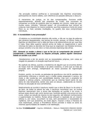 -Na provação coletiva verifica-se a convocação dos Espíritos encarnados,
participantes do mesmo débito, com referência ao passado delituoso e obscuro.
O mecanismo da justiça, na lei das compensações, funciona então
espontaneamente, através dos prepostos do Cristo, que convocam os
comparsas na dívida do pretérito para os resgates em comum, razão por que,
muitas vezes, intitulais, “doloroso acaso”, as circunstâncias que reúnem as
criaturas mais díspares no mesmo acidente, que lhes ocasiona a morte do corpo
físico ou as mais variadas mutilações, no quadro dos seus compromissos
individuais.
251 –A incredulidade é uma provocação?
-O ateísmo ou incredulidade absoluta não existe, a não ser no jogo de palavras
dos cérebros desesperados, nas teorias do mundo, porque, no íntimo, todos os
Espíritos se identificam com a idéia de Deus e da sobrevivência do ser, que lhes
é inata. Essa idéia superior pairará acima de todos os negativismos e sairá
vitoriosa de todos os decretos de força que se organizam nos Estados terrenos,
porque constitui a luz da vida e a mais preciosa esperança das almas.
252 –Somente se recebe a ofensa a que se fez jus no cumprimento das provas? E
considerando a intensidade dessa ou daquela provação, poderá alguém reencarnar
fadado ao suicídio e ao crime?
-Receberemos a dor de acordo com as necessidades próprias, com vistas ao
resgate do passado e à situação espiritual do futuro.
No capítulo da ofensa, quando a recebemos de alguém que se encontra dentro
do nosso nível de compreensão e do plano evolutivo, é certo que se trata de
provação bem amarga, indispensável ao nosso processo de regeneração
própria.
Existem, porém, no mundo, as pedradas da ignorância e da má-fé, partidas dos
sentimentos inferiores e convém que o cristão esteja preparado e sereno, de
modo a não recebe-las com sensibilidade doentia, mas com o propósito de
trabalho e esforço próprio, conhecendo que as mesmas fazem parte do seu
plano de vida temporária, aonde veio para se educar, colaborando ao mesmo
tempo na educação de seus semelhantes.
Relativamente ao suicídio é oportuno repetir que a obra de Deus é a do amor e
do bem, de todos os planos da vida, e devemos reconhecer que, se muitos
Espíritos reencarnam com a prova das tentações ao suicídio e ao crime, é
porque esses devem agir como alunos que, havendo perdido uma prova em seu
curso, voltam ao estudo da mesma no ano seguinte, até obterem conhecimento
e superioridade na matéria. Muitas almas efetuam a repetição de um mesmo
esforço e, por vezes, sucumbem na luta, sem perceberem a necessidade de
vigilância, sem que possamos, de modo algum, imputar a Deus o fracasso de
suas esperanças, porque a Providência Divina concede a todos os seres as
mesmas oportunidades de trabalho e de habilitação.
Da Obra “O CONSOLADOR” – Espírito: EMMANUEL – Médium: FRANCISCO CÂNDIDO XAVIER
Digitado por: Lúcia Aydir.
 