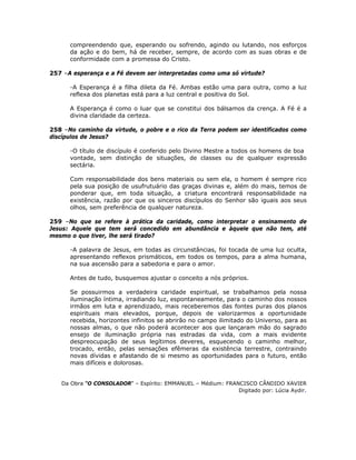 compreendendo que, esperando ou sofrendo, agindo ou lutando, nos esforços
da ação e do bem, há de receber, sempre, de acordo com as suas obras e de
conformidade com a promessa do Cristo.
257 –A esperança e a Fé devem ser interpretadas como uma só virtude?
-A Esperança é a filha dileta da Fé. Ambas estão uma para outra, como a luz
reflexa dos planetas está para a luz central e positiva do Sol.
A Esperança é como o luar que se constitui dos bálsamos da crença. A Fé é a
divina claridade da certeza.
258 –No caminho da virtude, o pobre e o rico da Terra podem ser identificados como
discípulos de Jesus?
-O título de discípulo é conferido pelo Divino Mestre a todos os homens de boa
vontade, sem distinção de situações, de classes ou de qualquer expressão
sectária.
Com responsabilidade dos bens materiais ou sem ela, o homem é sempre rico
pela sua posição de usufrutuário das graças divinas e, além do mais, temos de
ponderar que, em toda situação, a criatura encontrará responsabilidade na
existência, razão por que os sinceros discípulos do Senhor são iguais aos seus
olhos, sem preferência de qualquer natureza.
259 –No que se refere à prática da caridade, como interpretar o ensinamento de
Jesus: Aquele que tem será concedido em abundância e àquele que não tem, até
mesmo o que tiver, lhe será tirado?
-A palavra de Jesus, em todas as circunstâncias, foi tocada de uma luz oculta,
apresentando reflexos prismáticos, em todos os tempos, para a alma humana,
na sua ascensão para a sabedoria e para o amor.
Antes de tudo, busquemos ajustar o conceito a nós próprios.
Se possuirmos a verdadeira caridade espiritual, se trabalhamos pela nossa
iluminação íntima, irradiando luz, espontaneamente, para o caminho dos nossos
irmãos em luta e aprendizado, mais receberemos das fontes puras dos planos
espirituais mais elevados, porque, depois de valorizarmos a oportunidade
recebida, horizontes infinitos se abrirão no campo ilimitado do Universo, para as
nossas almas, o que não poderá acontecer aos que lançaram mão do sagrado
ensejo de iluminação própria nas estradas da vida, com a mais evidente
despreocupação de seus legítimos deveres, esquecendo o caminho melhor,
trocado, então, pelas sensações efêmeras da existência terrestre, contraindo
novas dívidas e afastando de si mesmo as oportunidades para o futuro, então
mais difíceis e dolorosas.
Da Obra “O CONSOLADOR” – Espírito: EMMANUEL – Médium: FRANCISCO CÂNDIDO XAVIER
Digitado por: Lúcia Aydir.
 