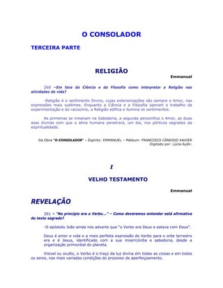 O CONSOLADOR 

TERCEIRA PARTE
RELIGIÃO
Emmanuel
260 –Em face da Ciência e da Filosofia como interpretar a Religião nas
atividades da vida?
-Religião é o sentimento Divino, cujas exteriorizações são sempre o Amor, nas
expressões mais sublimes. Enquanto a Ciência e a Filosofia operam o trabalho da
experimentação e do raciocínio, a Religião edifica e ilumina os sentimentos.
As primeiras se irmanam na Sabedoria, a segunda personifica o Amor, as duas
asas divinas com que a alma humana penetrará, um dia, nos pórticos sagrados da
espiritualidade.
Da Obra “O CONSOLADOR” – Espírito: EMMANUEL – Médium: FRANCISCO CÂNDIDO XAVIER
Digitado por: Lúcia Aydir.
I
VELHO TESTAMENTO
Emmanuel
REVELAÇÃO
261 – “No princípio era o Verbo...” – Como deveremos entender está afirmativa
do texto sagrado?
-O apóstolo João ainda nos adverte que “o Verbo era Deus e estava com Deus”.
Deus é amor e vida e a mais perfeita expressão do Verbo para o orbe terrestre
era e é Jesus, identificado com a sua misericórdia e sabedoria, desde a
organização primordial do planeta.
Visível ou oculto, o Verbo é o traço da luz divina em todas as coisas e em todos
os seres, nas mais variadas condições do processo de aperfeiçoamento.
 