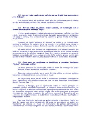 262 –Por que razão a palavra das profecias parece dirigida invariavelmente ao
povo de Israel?
-Em todos os textos das profecias, Israel deve ser considerada como o símbolo
de toda a humanidade terrestre, sob a égide sacrossanta do Cristo.
263 –Deve-se atribuir ao judaísmo missão especial, em comparação com as
demais idéias religiosas do tempo antigo?
-Embora as elevadas concepções religiosas que floresceram na Índia e no Egito
e todos os grandes ideais de conhecimento da divindade, que povoaram a antiga Ásia
em todos os tempos, deve-se reconhecer no judaísmo a grande missão da revelação
do Deus único.
Enquanto os cultos religiosos se perdiam na divisão e na multiplicidade,
somente o judaísmo foi bastante forte na energia e na unidade para cultivar o
monoteísmo e estabelecer as bases da lei universalista, sob a luz da inspiração divina.
Por esse motivo, não obstante os compromissos e os débitos penosos que
parecem perpetuar os seus sofrimentos, através das gerações e das pátrias humanas
no doloroso curso dos séculos, o povo de Israel deve merecer o respeito e o amor de
todas as comunidades da Terra, porque somente ele foi bastante grande e unido para
guardar a idéia verdadeira de Deus, através dos martírios da escravidão e do deserto.
264 –Como deve ser considerada, no Espiritismo, a chamadas “Santíssima
Trindade”, da teologia católica?
Os textos primitivos da organização cristã não falam da concepção da Igreja
Romana, quanto à chamada “Santíssima Trindade”.
Devemos esclarecer, ainda, que o ponto de vista católico provém de sutilezas
teológicas sem base séria nos ensinamentos de Jesus.
Por largos anos, antes da Boa Nova, o bramanismo guardava a concepção de
Deus, dividido em três princípios essenciais, que os seus sacerdotes denominavam
Brama, Vishnu e Çiva. (*).
Contudo, a Teologia, que se organizavam sobre os antigos princípios do
politeísmo romano, necessitava apresentar um complexo de enunciados religiosos, de
modo a confundir os espíritos mais simples, mesmo porque sabemos que se a Igreja
foi, a princípio, depositária das tradições cristãs, não tardou muito que o sacerdócio
eliminasse as mais belas expressões do profetismo, inumando o Evangelho sob um
acervo de convenções religiosas e roubando às revelações primitivas a sua feição de
simplicidade e de amor.
Para esse desiderato, as forças que vinham disputar o domínio do Estado, em
face da invasão dos povos considerados bárbaros, se apressaram, no poder, em
transformar os ensinos de Jesus em instrumento da política administrativa,
adulterando os princípios evangélicos nos seus textos primitivos e assimilando velhas
 