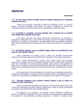 PROFETAS 

Emmanuel
275 –Os cinco livros maiores da Bíblia encerram símbolos especiais para a educação
religiosa do homem?
-Todos os documentos religiosos da Bíblia se identificam entre si, no todo,
desde a primeira revelação com Moisés, de modo a despertar no homem as
verdadeiras noções do seu dever para com os semelhantes e para com Deus.
276 –A previsão e a predição, nos livros sagrados, dão a entender que os profetas
eram diretamente inspirados pelo Cristo?
-Nos textos sagrados das fontes divinas do Cristianismo, as previsões e
predições se efetuaram sob a ação direta do Senhor, pois só Ele poderia conhecer
bastante os corações, as fraquezas e as necessidades dos seus rebeldes tutelados,
para sondar com precisão as estradas do futuro, sob a misericórdia e a sabedoria de
Deus.
277 –Os Espíritos elevados, como os profetas antigos, devem ser considerados como
anjos ou como Espíritos eleitos?
-Como missionário do Senhor, junto à esfera de atividade propriamente
material, os profetas antigos eram também dos “chamados” à iluminação sementeira.
Para a nossa compreensão, a palavra “ano”, neste passo, deve designar
somente as entidades que já se elevaram ao plano superior; plenamente redimidas,
onde são “escolhidos” na tarefa sagrado d’Aquele cujas palavras não passarão. O
Eleito, porém, é aquele que se elevou para Deus em linha reta, sem as quedas que nos
são comuns, sendo justo afirmar que o orbe terrestre só viu um eleito, que é Jesus-
Cristo.
A compreensão do homem, todavia, em se tratando de angelitude, generalizou
a definição, estendendo-a a todas as almas virtuosas e boas, nos bastidores da sua
literatura, o que justifica, entendendo-se que a palavra “anjo” significa “mensageiro”.
278 – Devemos considerar como profetas somente aqueles a que se referem as
páginas do Velho Testamento?
-Além dos ensinamentos legados por Elias ou um Jeremias, temos de convir que
numerosos missionários do plano superior precederam a vinda do Cristo, distribuindo
no mundo o pão espiritual de suas verdades eternas.
Um Çakyamuni, um Confúcio, um Sócrates, foram igualmente profetas do
Senhor, na gloriosa preparação dos seus caminhos. Se desenvolverem ação distante
do ambiente e dos costumes israelitas, pautaram a missão no mesmo plano
 