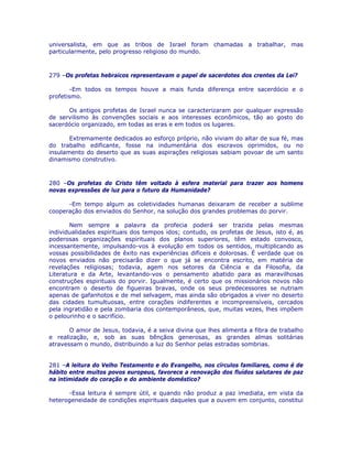 universalista, em que as tribos de Israel foram chamadas a trabalhar, mas
particularmente, pelo progresso religioso do mundo.
279 –Os profetas hebraicos representavam o papel de sacerdotes dos crentes da Lei?
-Em todos os tempos houve a mais funda diferença entre sacerdócio e o
profetismo.
Os antigos profetas de Israel nunca se caracterizaram por qualquer expressão
de servilismo às convenções sociais e aos interesses econômicos, tão ao gosto do
sacerdócio organizado, em todas as eras e em todos os lugares.
Extremamente dedicados ao esforço próprio, não viviam do altar de sua fé, mas
do trabalho edificante, fosse na indumentária dos escravos oprimidos, ou no
insulamento do deserto que as suas aspirações religiosas sabiam povoar de um santo
dinamismo construtivo.
280 –Os profetas do Cristo têm voltado à esfera material para trazer aos homens
novas expressões de luz para o futuro da Humanidade?
-Em tempo algum as coletividades humanas deixaram de receber a sublime
cooperação dos enviados do Senhor, na solução dos grandes problemas do porvir.
Nem sempre a palavra da profecia poderá ser trazida pelas mesmas
individualidades espirituais dos tempos idos; contudo, os profetas de Jesus, isto é, as
poderosas organizações espirituais dos planos superiores, têm estado convosco,
incessantemente, impulsando-vos à evolução em todos os sentidos, multiplicando as
vossas possibilidades de êxito nas experiências difíceis e dolorosas. É verdade que os
novos enviados não precisarão dizer o que já se encontra escrito, em matéria de
revelações religiosas; todavia, agem nos setores da Ciência e da Filosofia, da
Literatura e da Arte, levantando-vos o pensamento abatido para as maravilhosas
construções espirituais do porvir. Igualmente, é certo que os missionários novos não
encontram o deserto de figueiras bravas, onde os seus predecessores se nutriam
apenas de gafanhotos e de mel selvagem, mas ainda são obrigados a viver no deserto
das cidades tumultuosas, entre corações indiferentes e incompreensíveis, cercados
pela ingratidão e pela zombaria dos contemporâneos, que, muitas vezes, lhes impõem
o pelourinho e o sacrifício.
O amor de Jesus, todavia, é a seiva divina que lhes alimenta a fibra de trabalho
e realização, e, sob as suas bênçãos generosas, as grandes almas solitárias
atravessam o mundo, distribuindo a luz do Senhor pelas estradas sombrias.
281 –A leitura do Velho Testamento e do Evangelho, nos círculos familiares, como é de
hábito entre muitos povos europeus, favorece a renovação dos fluídos salutares de paz
na intimidade do coração e do ambiente doméstico?
-Essa leitura é sempre útil, e quando não produz a paz imediata, em vista da
heterogeneidade de condições espirituais daqueles que a ouvem em conjunto, constitui
 