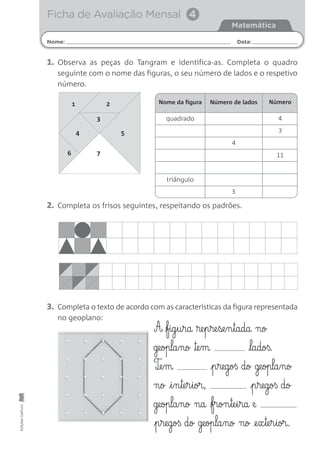 EdiçõesGailivro
Nome: Data:
Matemática
Ficha de Avaliação Mensal 4
1. Observa as peças do Tangram e identifica-as. Completa o quadro
seguinte com o nome das figuras, o seu número de lados e o respetivo
número.
2. Completa os frisos seguintes, respeitando os padrões.
3. Completa o texto de acordo com as características da figura representada
no geoplano:
A fig§u§ra ®e§p§re§se§n§tada no
geopla§no ™e§m ladoß.
T¶e§m p§regoß do geopla§no
no i§n§te§r§ior, p§regoß do
geopla§no na fron§te§i§ra e
p§regoß do geopla§no no @e§x§te§r§ior.
Nome da figura Número de lados Número
quadrado
triângulo
3
4
4
4 5
3
7
1
6
2
3
11
 