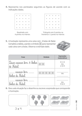 4. Representa nos ponteados seguintes as figuras de acordo com as
indicações dadas.
5. A ilustração representa uma caixa com 4 bolas de Natal.
Completa a tabela, usando o símbolo para representar
cada caixa com 4 bolas. Observa o exemplo dado.
••
••
6. Para cada situação faz o desenho ou escreve a expressão que corresponde
à ilustração.
EdiçõesGailivro
Quadrado com
4 pontos no interior.
Triângulo com 9 pontos na
fronteira e 1 ponto no interior.
Frase Símbolo
Expressões
matemáticas
4 + 4
ou
2 x 4
D‰§ua§ß ca§i§xa§ß ™ê§m 8 bola§ß
de N£a§ta§l.
ca§i§xa§ß ™ê§m
bola§ß de N£a§ta§l.
ca§i§xa§ß ™ê§m
bola§ß de N£a§ta§l.
ou
ou
4 x 4
••
••
••
••
••
••
••
••
••
••
••
••
••
••
3 x 4
 