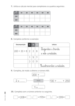 + 10 20 40 50 60 80
150
230
– 10 20 40 50 60 80
230
400
200 + 30 + 8 2 3 8
1 9 7
3 0 9
7. Utiliza o cálculo mental para completares os quadros seguintes:
EdiçõesGailivro
8. Completa conforme o exemplo:
9. Completa, de modo a obteres o número 400.
10. Completa com o número anterior e o seguinte.
Decomposição LeituraDC U
200 +
2 x
4 x
400 130 + + 250
<208< ; ;<179< <399<
D‰§u§ze§n§ta§ß @e ™§r§i§n§ta
@e oi§to †§n§idade§ß.
Q¶§ua§t§roce§n§ta§ß †§n§idade§ß.
 