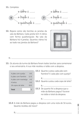 11. Completa:
13. Os alunos da turma da Bárbara foram todos lanchar para comemorar
o seu aniversário. A sua mãe recebeu o talão com a despesa.
13.1 Quanto custou cada pão com
fiambre? E cada pão com queijo?
R.:
13.2 Quanto custou cada copo de leite?
R.:
13.3 De quanto foi a despesa que a
mãe da Bárbara pagou? Escreve
no talão o total da despesa.
R.:
12. Repara como são bonitas as janelas da
sala da Bárbara. Cada janela tem 4 vidros
com forma quadrangular. Na sala da
Bárbara há 4 janelas. Quantos vidros há
ao todo nas janelas da Bárbara?
EdiçõesGailivro
ø dobrø @é .
ø ™§r§i§p§lø @é .
ø q§u§ád§r§u§p§lø @é .
4
ø dobrø @é .
ø ™§r§i§p§lø @é .
ø q§u§ád§r§u§p§lø @é .
7
4 pães com queijo 8 €
6 pães com fiambre 12 €
4 pães com manteiga 4 €
4 bolos 4 €
18 copos de leite 18 €
Total €
13.4 A mãe da Bárbara pagou a despesa com uma nota de 50 euros.
Quanto recebeu de troco?
R.:
R.:
 