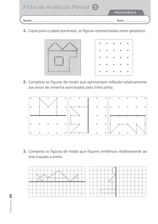 1. Copia para o papel ponteado, as figuras representadas neste geoplano.
2. Completa as figuras de modo que apresentem reflexão relativamente
aos eixos de simetria assinalados pela linha preta.
3. Completa as figuras de modo que fiquem simétricas relativamente ao
eixo traçado a preto:
Nome: Data:
Matemática
Ficha de Avaliação Mensal 5EdiçõesGailivro
 